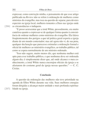 252                         Filhas de Deus

      expressar, como convicção minha, o pensamento de que esse artigo
      publicado na Review não se refere à ordenação de mulheres como
      ministras do evangelho, mas toca na questão de separar, para deveres
      especiais na igreja local, mulheres tementes a Deus nas igrejas onde
[206] as circunstâncias o indiquem.
          “E posso acrescentar que a irmã White, pessoalmente, era muito
      cautelosa quanto a expressar-se de qualquer forma quanto à conveni-
      ência de ordenar mulheres como ministras do evangelho. Ela falava
      freqüentemente dos perigos a que tal prática geral exporia a igreja
      diante de um mundo contestador; mas até agora não vi, de sua pena,
      qualquer declaração que parecesse estimular a ordenação formal e
      oﬁcial de mulheres ao ministério evangélico, ao trabalho público, tal
      como se espera normalmente de um ministro ordenado.
          “Isso não sugere, muito menos diz, que nenhuma mulher está
      apta para esse trabalho público, e que nenhuma deva ser ordenada
      algum dia; é simplesmente dizer que, até onde alcance o meu co-
      nhecimento, a irmã White nunca encorajou oﬁciais da igreja a se
      afastarem do costume geral da igreja nessas questões.” — C. C.
      Crisler.

                                   Conclusão
          A questão da ordenação das mulheres não teve prioridade na
      agenda de Ellen White durante sua vida. Suas melhores energias
      foram dirigidas a alcançar maior unidade e mais profunda espiritua-
[207] lidade na igreja.
 