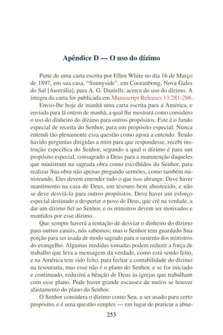 Apêndice D — O uso do dízimo

    Parte de uma carta escrita por Ellen White no dia 16 de Março
de 1897, em sua casa, “Sunnyside”, em Cooranbong, Nova Gales
do Sul [Austrália], para A. G. Daniells, acerca do uso do dízimo. A
íntegra da carta foi publicada em Manuscript Releases 13:281-286.
    Envio-lhe hoje de manhã uma carta escrita para a América, e
enviada para lá ontem de manhã, a qual lhe mostrará como considero
o uso do dinheiro do dízimo para outros propósitos. Este é o fundo
especial de receita do Senhor, para um propósito especial. Nunca
entendi tão plenamente essa questão como agora a entendo. Tendo
havido perguntas dirigidas a mim para que respondesse, recebi ins-
trução especíﬁca do Senhor, segundo a qual o dízimo é para um
propósito especial, consagrado a Deus para a manutenção daqueles
que ministram na sagrada obra como escolhidos do Senhor, para
realizar Sua obra não apenas pregando sermões, como também mi-
nistrando. Eles devem entender tudo o que isso abrange. Deve haver
mantimento na casa de Deus, um tesouro bem abastecido, e não
se deve desviá-lo para outros propósitos. Deve haver um esforço
especial destinado a despertar o povo de Deus, que crê na verdade, a
dar um dízimo ﬁel ao Senhor, e os ministros devem ser motivados e
mantidos por esse dízimo.
    Que sempre haverá a tentação de desviar o dinheiro do dízimo
para outros canais, nós sabemos; mas o Senhor tem guardado Sua
porção para ser usada de modo sagrado para o sustento dos ministros
do evangelho. Algumas medidas tomadas podem reduzir a força de
trabalho que leva a mensagem da verdade, como está sendo feito,
e na América tem sido feito, para fechar a contabilidade do dízimo
na tesouraria, mas esse não é o plano do Senhor, e se for iniciado
e continuado, reduzirá a bênção de Deus às igrejas que trabalham
com esse plano. Pode haver grande escassez de meios se houver
afastamento do plano do Senhor.
    O Senhor considera o dízimo como Seu, a ser usado para certo
propósito, e é uma questão simples — em lugar de praticar a abne-
                               253
 