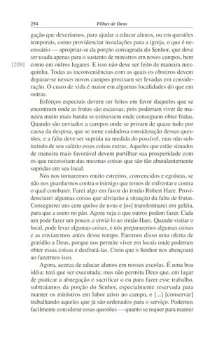 254                         Filhas de Deus

      gação que deveríamos, para ajudar a educar alunos, ou em questões
      temporais, como providenciar instalações para a igreja, o que é ne-
      cessário — apropriar-se da porção consagrada do Senhor, que deve
      ser usada apenas para o sustento de ministros em novos campos, bem
[208] como em outros lugares. E isso não deve ser feito de maneira mes-
      quinha. Todas as inconveniências com as quais os obreiros devem
      deparar-se nesses novos campos precisam ser levadas em conside-
      ração. O custo de vida é maior em algumas localidades do que em
      outras.
          Esforços especiais devem ser feitos em favor daqueles que se
      encontram onde as frutas são escassas, pois poderiam viver de ma-
      neira muito mais barata se estivessem onde conseguem obter frutas.
      Quando são enviados a campos onde se privam de quase tudo por
      causa da despesa, que se tome cuidadosa consideração dessas ques-
      tões, e a falta deve ser suprida na medida do possível, mas não sub-
      traindo de seu salário essas coisas extras. Aqueles que estão situados
      de maneira mais favorável devem partilhar sua prosperidade com
      os que necessitam das mesmas coisas que são tão abundantemente
      supridas em seu local.
          Nós nos tornaremos muito estreitos, convencidos e egoístas, se
      não nos guardarmos contra o inimigo que temos de enfrentar e contra
      o qual combater. Farei algo em favor do irmão Robert Hare. Provi-
      denciarei algumas coisas que aliviarão a situação da falta de frutas.
      Conseguirei uns cem quilos de uvas e [os] transformarei em geléia,
      para que a usem no pão. Agora veja o que outros podem fazer. Cada
      um pode fazer um pouco, e enviá-lo ao irmão Hare. Quando visitar o
      local, pode levar algumas coisas, e nós prepararemos algumas coisas
      e as enviaremos antes desse tempo. Faremos disso uma oferta de
      gratidão a Deus, porque nos permite viver em locais onde podemos
      obter essas coisas e desfrutá-las. Creio que o Senhor nos abençoará
      ao fazermos isso.
          Agora, acerca de educar alunos em nossas escolas. É uma boa
      idéia; terá que ser executada; mas não permita Deus que, em lugar
      de praticar a abnegação e sacriﬁcar o eu para fazer esse trabalho,
      subtraiamos da porção do Senhor, especialmente reservada para
      manter os ministros em labor ativo no campo, e [...] [conservar]
      trabalhando aqueles que já são ordenados para o serviço. Podemos
      facilmente considerar essas questões — quanto se requer para manter
 