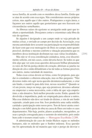 Apêndice D — O uso do dízimo               255

nossa família, de acordo com os membros dessa família. Então que
se atue de acordo com essa regra. Não consideremos nossas próprias
coisas, mas aquilo que é dos outros. Pratiquemos a regra áurea, e
façamos aos outros aquilo que gostaríamos que nos ﬁzessem em
circunstâncias semelhantes.
    As ﬁbrosas raízes do egoísmo se arraigarão onde quer que te-
nham a oportunidade. Desejamos cortar e exterminar cada ﬁbra da
raiz do egoísmo.
    Se alguém é designado a um campo onde se veja privado de
muitas coisas, e enviado ao campo por decisão da Associação, essa
mesma autoridade deve assumir sua participação na responsabilidade
de fazer com que esse mensageiro de Deus no campo, tanto quanto
possível, desfrute o mesmo conforto e situação prazenteira que os
membros dessa instituição desfrutam nas suas várias localidades.      [209]
    Mas não se vê essa consideração cuidadosa, terna, esse discerni-
mento solícito, em tais casos, como deveria haver. Se todos os que
têm algo que ver com essas questões deixassem brilhar plenamente
os raios do Sol da justiça dentro do coração, abririam as janelas na
direção do céu e então difundiriam a luz de todas as formas possíveis
aos outros, numa variedade de maneiras.
    Todas essas coisas devem ser feitas, como foi proposto, para aju-
dar os estudantes a obterem educação, mas eu lhes pergunto: “Não
devemos todos nós agir nesta questão desinteressadamente, e criar
um fundo, e mantê-lo para dele tirar, nessas ocasiões?” Quando se
vê um jovem, moço ou moça, que seja promissor, devemos adiantar
ou emprestar a soma necessária, com a idéia de que seja emprés-
timo, e não donativo. Será melhor proceder assim. Então, quando for
devolvida a importância, pode ser empregada para educar a outros.
Mas esse dinheiro não deve ser tirado do dízimo, e sim de um fundo
separado, criado para esse ﬁm. Isso produziria uma sadia retidão,
caridade e participação entre nosso povo. Tem de haver atenta consi-
deração e um hábil ajuste da obra na causa de Deus em todos os seus
departamentos. Não haja, porém, planos acanhados, mesquinhos, ao
usar a porção consagrada para o sustento do ministério; pois então
bem cedo o tesouro estará vazio. — Mensagens Escolhidas 2:209.
    A administração do caso do irmão Hickox segue os métodos
humanos, não os métodos que o Senhor ordenou. Essa questão
me foi apresentada de tal maneira que vejo o perigo de desviar o
 
