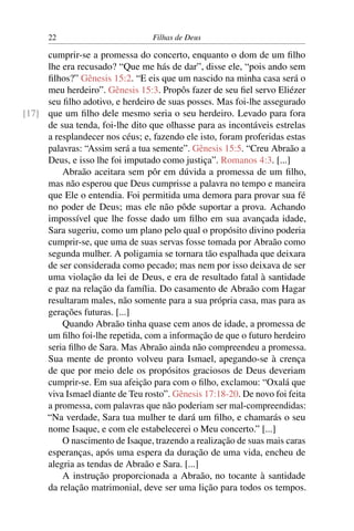 22                         Filhas de Deus

     cumprir-se a promessa do concerto, enquanto o dom de um ﬁlho
     lhe era recusado? “Que me hás de dar”, disse ele, “pois ando sem
     ﬁlhos?” Gênesis 15:2. “E eis que um nascido na minha casa será o
     meu herdeiro”. Gênesis 15:3. Propôs fazer de seu ﬁel servo Eliézer
     seu ﬁlho adotivo, e herdeiro de suas posses. Mas foi-lhe assegurado
[17] que um ﬁlho dele mesmo seria o seu herdeiro. Levado para fora
     de sua tenda, foi-lhe dito que olhasse para as incontáveis estrelas
     a resplandecer nos céus; e, fazendo ele isto, foram proferidas estas
     palavras: “Assim será a tua semente”. Gênesis 15:5. “Creu Abraão a
     Deus, e isso lhe foi imputado como justiça”. Romanos 4:3. [...]
         Abraão aceitara sem pôr em dúvida a promessa de um ﬁlho,
     mas não esperou que Deus cumprisse a palavra no tempo e maneira
     que Ele o entendia. Foi permitida uma demora para provar sua fé
     no poder de Deus; mas ele não pôde suportar a prova. Achando
     impossível que lhe fosse dado um ﬁlho em sua avançada idade,
     Sara sugeriu, como um plano pelo qual o propósito divino poderia
     cumprir-se, que uma de suas servas fosse tomada por Abraão como
     segunda mulher. A poligamia se tornara tão espalhada que deixara
     de ser considerada como pecado; mas nem por isso deixava de ser
     uma violação da lei de Deus, e era de resultado fatal à santidade
     e paz na relação da família. Do casamento de Abraão com Hagar
     resultaram males, não somente para a sua própria casa, mas para as
     gerações futuras. [...]
         Quando Abraão tinha quase cem anos de idade, a promessa de
     um ﬁlho foi-lhe repetida, com a informação de que o futuro herdeiro
     seria ﬁlho de Sara. Mas Abraão ainda não compreendeu a promessa.
     Sua mente de pronto volveu para Ismael, apegando-se à crença
     de que por meio dele os propósitos graciosos de Deus deveriam
     cumprir-se. Em sua afeição para com o ﬁlho, exclamou: “Oxalá que
     viva Ismael diante de Teu rosto”. Gênesis 17:18-20. De novo foi feita
     a promessa, com palavras que não poderiam ser mal-compreendidas:
     “Na verdade, Sara tua mulher te dará um ﬁlho, e chamarás o seu
     nome Isaque, e com ele estabelecerei o Meu concerto.” [...]
         O nascimento de Isaque, trazendo a realização de suas mais caras
     esperanças, após uma espera da duração de uma vida, encheu de
     alegria as tendas de Abraão e Sara. [...]
         A instrução proporcionada a Abraão, no tocante à santidade
     da relação matrimonial, deve ser uma lição para todos os tempos.
 