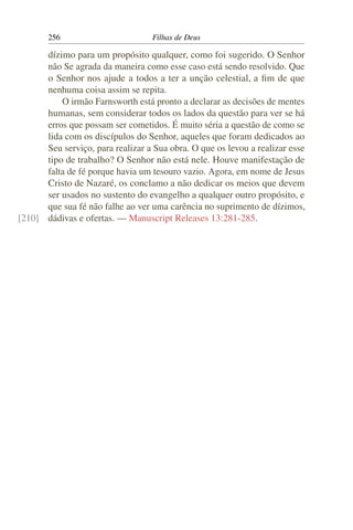 256                         Filhas de Deus

      dízimo para um propósito qualquer, como foi sugerido. O Senhor
      não Se agrada da maneira como esse caso está sendo resolvido. Que
      o Senhor nos ajude a todos a ter a unção celestial, a ﬁm de que
      nenhuma coisa assim se repita.
          O irmão Farnsworth está pronto a declarar as decisões de mentes
      humanas, sem considerar todos os lados da questão para ver se há
      erros que possam ser cometidos. É muito séria a questão de como se
      lida com os discípulos do Senhor, aqueles que foram dedicados ao
      Seu serviço, para realizar a Sua obra. O que os levou a realizar esse
      tipo de trabalho? O Senhor não está nele. Houve manifestação de
      falta de fé porque havia um tesouro vazio. Agora, em nome de Jesus
      Cristo de Nazaré, os conclamo a não dedicar os meios que devem
      ser usados no sustento do evangelho a qualquer outro propósito, e
      que sua fé não falhe ao ver uma carência no suprimento de dízimos,
[210] dádivas e ofertas. — Manuscript Releases 13:281-285.
 