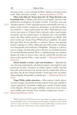258                               Filhas de Deus

      um pouco mais, e verá a salvação de Deus. Sabemos em quem temos
      crido. Tudo sairá bem, no ﬁnal. — Manuscript Releases 10:28.
          Ellen sente falta do “braço másculo” de Tiago durante a en-
      fermidade dele — Ontem, após deixar as carruagens, percorri vinte
      quilômetros na diligência. O cenário era belo. As árvores, com seus
[211] variados matizes, a bela vegetação perene entremeada com elas, a
      grama verde, as altas e majestosas montanhas, os elevados penhas-
      cos rochosos — tudo é interessante aos olhos. Pude apreciar essas
      coisas, mas estou só. O braço forte e másculo sobre o qual sempre
      me apoiei, não me sustenta agora. As lágrimas são o meu quinhão,
      noite e dia. Meu espírito curva-se constantemente em aﬂição. Não
      posso aceitar que seu pai [Tiago White] desça à sepultura. Ah, quem
      dera que Deus tivesse piedade e o curasse! Edson, meu querido
      menino, entregue-se a Deus. Onde quer que tenha errado, reconheça
      isso francamente pela conﬁssão e humildade. Achegue-se a Deus e
      una-se comigo em interceder junto a Ele por seu restabelecimento.
      Se nos humilharmos perante Deus e verdadeiramente nos arrepen-
      dermos de todos os nossos erros, não Se sentirá Ele movido, por
      amor ao Seu querido Filho, a curar seu pai? — Manuscript Releases
      10:28, 29.
          Edson instado a tratar o pai com brandura — Querido Ed-
      son, não reaja asperamente, sob pretexto algum, com respeito à carta
      escrita por seu pai.* Conserve-se calado; espere e conﬁe; seja ﬁel;
      faça toda concessão possível, mesmo que já o tenha feito antes; e
      que Deus lhe dê um coração brando e terno para com seu pobre,
      sobrecarregado, desgastado e exaurido pai. — Manuscript Releases
      10:29.
          Tiago White, muito atencioso — Meu esposo é muito atenci-
      oso para comigo, procurando de toda maneira tornar meu trabalho e
      viagens aprazíveis, atenuando a fadiga que causam. É muito alegre
      e bem disposto. Devemos agora trabalhar e preservar nossas forças
      com cuidado, pois há mais treze reuniões campais por assistir. —
[212] Manuscript Releases 10:33.

             * Depois
                    de passar por diversos derrames, Tiago White teve algumas mudanças em
       sua personalidade, tendo se tornado uma pessoa desconﬁada, achando que todos estavam
       contra ele. Agiu com rudeza e severidade em relação ao ﬁlho Edson, a quem escreveu
       uma carta indelicada. Posteriormente, Tiago pediu desculpas ao ﬁlho.
 