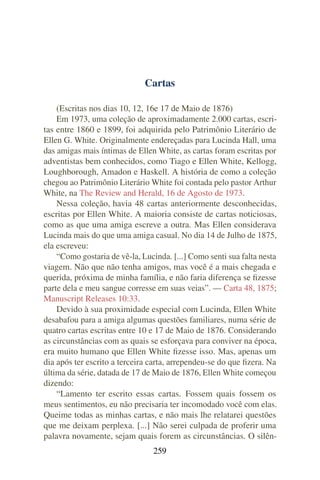 Cartas

    (Escritas nos dias 10, 12, 16e 17 de Maio de 1876)
    Em 1973, uma coleção de aproximadamente 2.000 cartas, escri-
tas entre 1860 e 1899, foi adquirida pelo Patrimônio Literário de
Ellen G. White. Originalmente endereçadas para Lucinda Hall, uma
das amigas mais íntimas de Ellen White, as cartas foram escritas por
adventistas bem conhecidos, como Tiago e Ellen White, Kellogg,
Loughborough, Amadon e Haskell. A história de como a coleção
chegou ao Patrimônio Literário White foi contada pelo pastor Arthur
White, na The Review and Herald, 16 de Agosto de 1973.
    Nessa coleção, havia 48 cartas anteriormente desconhecidas,
escritas por Ellen White. A maioria consiste de cartas noticiosas,
como as que uma amiga escreve a outra. Mas Ellen considerava
Lucinda mais do que uma amiga casual. No dia 14 de Julho de 1875,
ela escreveu:
    “Como gostaria de vê-la, Lucinda. [...] Como senti sua falta nesta
viagem. Não que não tenha amigos, mas você é a mais chegada e
querida, próxima de minha família, e não faria diferença se ﬁzesse
parte dela e meu sangue corresse em suas veias”. — Carta 48, 1875;
Manuscript Releases 10:33.
    Devido à sua proximidade especial com Lucinda, Ellen White
desabafou para a amiga algumas questões familiares, numa série de
quatro cartas escritas entre 10 e 17 de Maio de 1876. Considerando
as circunstâncias com as quais se esforçava para conviver na época,
era muito humano que Ellen White ﬁzesse isso. Mas, apenas um
dia após ter escrito a terceira carta, arrependeu-se do que ﬁzera. Na
última da série, datada de 17 de Maio de 1876, Ellen White começou
dizendo:
    “Lamento ter escrito essas cartas. Fossem quais fossem os
meus sentimentos, eu não precisaria ter incomodado você com elas.
Queime todas as minhas cartas, e não mais lhe relatarei questões
que me deixam perplexa. [...] Não serei culpada de proferir uma
palavra novamente, sejam quais forem as circunstâncias. O silên-
                                259
 