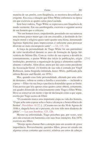Cartas                         261

maneira de ser, porém, com freqüência, se mostrava desconﬁado e
exigente. Era essa a situação que Ellen White enfrentava na época
em que escreveu as quatro cartas para Lucinda.
    Sem fazer rodeios, Tiago White se expressava com frequência de
modo veemente. Em sua autobiograﬁa, escreveu o seguinte acerca
de um homem que o criticara:
    “Ver um homem tosco, empedernido, possuindo em sua natureza
uma ternura pouco maior que a de um crocodilo, e destituído de for-
mação moral e religiosa quase tanto quanto uma hiena, derramando
lágrimas hipócritas para impressionar, é suﬁciente para provocar
diversão ao mais circunspecto santo”. — LI, 115, 116.
    A força da personalidade de Tiago White foi um patrimônio
de valor incalculável durante os anos de formação da Igreja Ad-
ventista do Sétimo Dia. Com as visões de sua esposa a desaﬁá-lo
constantemente, o pastor White deu início às publicações, erigiu [214]
instituições, promoveu a organização da igreja e alimentou espiritu-
almente o rebanho. Além disso, atuou por dez anos como presidente
da Associação Geral. (A história de sua vida é contada por Virgil
Robinson, numa biograﬁa intitulada James White, publicada pela
editora Review and Herald, em 1976.)
    Mas, quando essa forte personalidade, alterada por uma série
de derrames, voltou-se contra a família e associados — incluindo a
esposa — Ellen viu sua força e paciência distendidas quase ao limite.
Uma pessoa que leia apenas estas quatro cartas obterá, certamente,
um quadro distorcido do relacionamento entre Tiago e Ellen White.
Deve-se conservar em mente o tipo de declaração como a que segue,
escrita por Tiago acerca de Ellen:
    “O casamento marca uma importante etapa na vida dos homens.
‘O que acha uma esposa acha o bem e alcançou a benevolência do
Senhor’. Provérbios 18:22. [...] Casamo-nos no dia 30 de Agosto de
1846 e, daquela hora até o presente, ela tem sido meu diadema de
júbilo”. — Lar sem Sombras, 125, 126.
    Mesmo na enfermidade, Tiago percebeu que, por vezes, seus
atos não estavam em harmonia com suas boas intenções. Em 1879,
escreveu aos ﬁlhos:
    “Desejo agora chamar-lhes a atenção para um assunto de grave
importância. Provavelmente, queridos ﬁlhos, posso ter errado em
algumas coisas cortantes que escrevi, relativas aos erros de cabeças
 