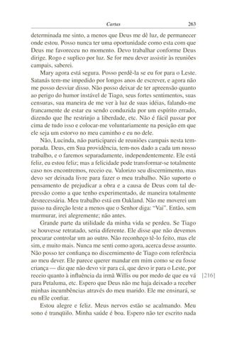 Cartas                         263

determinada me sinto, a menos que Deus me dê luz, de permanecer
onde estou. Posso nunca ter uma oportunidade como esta com que
Deus me favoreceu no momento. Devo trabalhar conforme Deus
dirige. Rogo e suplico por luz. Se for meu dever assistir às reuniões
campais, saberei.
    Mary agora está segura. Posso perdê-la se eu for para o Leste.
Satanás tem-me impedido por longos anos de escrever, e agora não
me posso desviar disso. Não posso deixar de ter apreensão quanto
ao perigo do humor instável de Tiago, seus fortes sentimentos, suas
censuras, sua maneira de me ver à luz de suas idéias, falando-me
francamente de estar eu sendo conduzida por um espírito errado,
dizendo que lhe restrinjo a liberdade, etc. Não é fácil passar por
cima de tudo isso e colocar-me voluntariamente na posição em que
ele seja um estorvo no meu caminho e eu no dele.
    Não, Lucinda, não participarei de reuniões campais nesta tem-
porada. Deus, em Sua providência, tem-nos dado a cada um nosso
trabalho, e o faremos separadamente, independentemente. Ele está
feliz, eu estou feliz; mas a felicidade pode transformar-se totalmente
caso nos encontremos, receio eu. Valorizo seu discernimento, mas
devo ser deixada livre para fazer o meu trabalho. Não suporto o
pensamento de prejudicar a obra e a causa de Deus com tal de-
pressão como a que tenho experimentado, de maneira totalmente
desnecessária. Meu trabalho está em Oakland. Não me moverei um
passo na direção leste a menos que o Senhor diga: “Vai”. Então, sem
murmurar, irei alegremente; não antes.
    Grande parte da utilidade da minha vida se perdeu. Se Tiago
se houvesse retratado, seria diferente. Ele disse que não devemos
procurar controlar um ao outro. Não reconheço tê-lo feito, mas ele
sim, e muito mais. Nunca me senti como agora, acerca desse assunto.
Não posso ter conﬁança no discernimento de Tiago com referência
ao meu dever. Ele parece querer mandar em mim como se eu fosse
criança — diz que não devo vir para cá, que devo ir para o Leste, por
receio quanto à inﬂuência da irmã Willis ou por medo de que eu vá [216]
para Petaluma, etc. Espero que Deus não me haja deixado a receber
minhas incumbências através do meu marido. Ele me ensinará, se
eu nEle conﬁar.
    Estou alegre e feliz. Meus nervos estão se acalmando. Meu
sono é tranqüilo. Minha saúde é boa. Espero não ter escrito nada
 