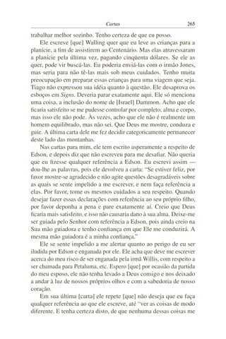 Cartas                             265

trabalhar melhor sozinho. Tenho certeza de que eu posso.
    Ele escreve [que] Walling quer que eu leve as crianças para a
planície, a ﬁm de assistirem ao Centenário. Mas elas atravessaram
a planície pela última vez, pagando cinqüenta dólares. Se ele as
quer, pode vir buscá-las. Eu poderia enviá-las com o irmão Jones,
mas seria para não tê-las mais sob meus cuidados. Tenho muita
preocupação em preparar essas crianças para uma viagem que seja.
Tiago não expressou sua idéia quanto à questão. Ele desaprova os
esboços em Signs. Deveria parar exatamente aqui. Ele só menciona
uma coisa, a inclusão do nome de [Israel] Dammon. Acho que ele
ﬁcaria satisfeito se me pudesse controlar por completo, alma e corpo,
mas isso ele não pode. Às vezes, acho que ele não é realmente um
homem equilibrado, mas não sei. Que Deus me mostre, conduza e
guie. A última carta dele me fez decidir categoricamente permanecer
deste lado das montanhas.
    Nas cartas para mim, ele tem escrito asperamente a respeito de
Edson, e depois diz que não escreveu para me desaﬁar. Não queria
que eu ﬁzesse qualquer referência a Edson. Eu escrevi assim —
dou-lhe as palavras, pois ele devolveu a carta: “Se estiver feliz, por
favor mostre-se agradecido e não agite questões desagradáveis sobre
as quais se sente impelido a me escrever, e nem faça referência a
elas. Por favor, tome os mesmos cuidados a seu respeito. Quando
desejar fazer essas declarações com referência ao seu próprio ﬁlho,
por favor deponha a pena e pare exatamente aí. Creio que Deus
ﬁcaria mais satisfeito, e isso não causaria dano à sua alma. Deixe-me
ser guiada pelo Senhor com referência a Edson, pois ainda creio na
Sua mão guiadora e tenho conﬁança em que Ele me conduzirá. A
mesma mão guiadora é a minha conﬁança.”
    Ele se sente impelido a me alertar quanto ao perigo de eu ser
iludida por Edson e enganada por ele. Ele acha que deve me escrever
acerca do meu risco de ser enganada pela irmã Willis, com respeito a
ser chamada para Petaluma, etc. Espero [que] por ocasião da partida
do meu esposo, ele não tenha levado a Deus consigo e nos deixado
a andar à luz de nossos próprios olhos e com a sabedoria de nosso
coração.
    Em sua última [carta] ele repete [que] não deseja que eu faça
qualquer referência ao que ele escreve, até “ver as coisas de modo
diferente. E tenha certeza disto, de que nenhuma dessas coisas me
 