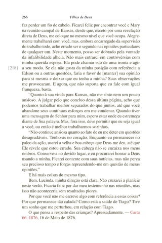 266                         Filhas de Deus

      faz perder um ﬁo de cabelo. Ficarei feliz por encontrar você e Mary
      na reunião campal de Kansas, desde que, exceto por uma revelação
      direta de Deus, me coloque no mesmo nível que você ocupa. Alegre-
      mente trabalharei com você, mas, embora encarregado da supervisão
      do trabalho todo, acho errado ser o segundo nas opiniões particulares
      de qualquer um. Neste momento, posso ser dobrado pela vontade
      da infalibilidade alheia. Não mais entrarei em controvérsias com
      minha querida esposa. Ela pode chamar isto de uma ironia e agir
[218] a seu modo. Se ela não gosta da minha posição com referência a
      Edson ou a outras questões, faria o favor de [manter] sua opinião
      para si mesma e deixar que eu tenha a minha? Suas observações
      me provocaram. E agora, que não suporta que eu fale com igual
      franqueza, basta.
          “Quanto à sua vinda para Kansas, não me sinto nem um pouco
      ansioso. A julgar pelo que concluo dessa última página, acho que
      podemos trabalhar melhor separados do que juntos, até que você
      abandone seus contínuos esforços em me condenar. Quando tiver
      uma mensagem do Senhor para mim, espero estar onde eu estremeça
      diante de Sua palavra. Mas, fora isso, deve permitir que eu seja igual
      a você, ou então é melhor trabalharmos sozinhos.
          “Não continue ansiosa quanto ao fato de eu me deter em questões
      desagradáveis. Tenho-as no coração. Enquanto eu permanecer no
      palco da ação, usarei a velha e boa cabeça que Deus me deu, até que
      Ele revele que estou errado. Sua cabeça não se encaixa nos meus
      ombros. Conserve-a no devido lugar, e eu procurarei honrar a Deus
      usando a minha. Ficarei contente com suas notícias, mas não perca
      seu precioso tempo e forças repreendendo-me em questão de meras
      opiniões.”
          E há mais coisas do mesmo tipo.
          Bem, Lucinda, minha direção está clara. Não cruzarei a planície
      neste verão. Ficaria feliz por dar meu testemunho nas reuniões, mas
      isso não aconteceria sem resultados piores.
          Por que você não me escreve algo com referência a essas coisas?
      Por que permanece tão calada? Como está a saúde de Tiago? Tive
      um sonho que me perturbou, em relação com Tiago.
          O que pensa a respeito das crianças? Apressadamente. — Carta
      66, 1876, 16 de Maio de 1876.
 