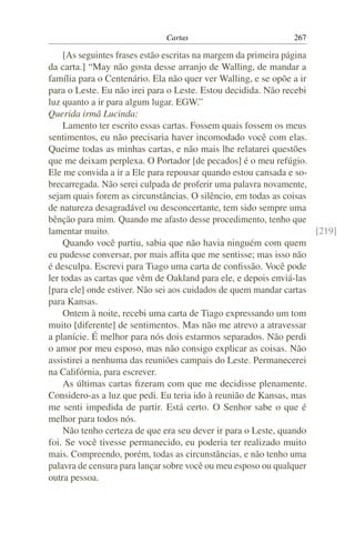 Cartas                           267

     [As seguintes frases estão escritas na margem da primeira página
da carta.] “May não gosta desse arranjo de Walling, de mandar a
família para o Centenário. Ela não quer ver Walling, e se opõe a ir
para o Leste. Eu não irei para o Leste. Estou decidida. Não recebi
luz quanto a ir para algum lugar. EGW.”
Querida irmã Lucinda:
     Lamento ter escrito essas cartas. Fossem quais fossem os meus
sentimentos, eu não precisaria haver incomodado você com elas.
Queime todas as minhas cartas, e não mais lhe relatarei questões
que me deixam perplexa. O Portador [de pecados] é o meu refúgio.
Ele me convida a ir a Ele para repousar quando estou cansada e so-
brecarregada. Não serei culpada de proferir uma palavra novamente,
sejam quais forem as circunstâncias. O silêncio, em todas as coisas
de natureza desagradável ou desconcertante, tem sido sempre uma
bênção para mim. Quando me afasto desse procedimento, tenho que
lamentar muito.                                                       [219]
     Quando você partiu, sabia que não havia ninguém com quem
eu pudesse conversar, por mais aﬂita que me sentisse; mas isso não
é desculpa. Escrevi para Tiago uma carta de conﬁssão. Você pode
ler todas as cartas que vêm de Oakland para ele, e depois enviá-las
[para ele] onde estiver. Não sei aos cuidados de quem mandar cartas
para Kansas.
     Ontem à noite, recebi uma carta de Tiago expressando um tom
muito [diferente] de sentimentos. Mas não me atrevo a atravessar
a planície. É melhor para nós dois estarmos separados. Não perdi
o amor por meu esposo, mas não consigo explicar as coisas. Não
assistirei a nenhuma das reuniões campais do Leste. Permanecerei
na Califórnia, para escrever.
     As últimas cartas ﬁzeram com que me decidisse plenamente.
Considero-as a luz que pedi. Eu teria ido à reunião de Kansas, mas
me senti impedida de partir. Está certo. O Senhor sabe o que é
melhor para todos nós.
     Não tenho certeza de que era seu dever ir para o Leste, quando
foi. Se você tivesse permanecido, eu poderia ter realizado muito
mais. Compreendo, porém, todas as circunstâncias, e não tenho uma
palavra de censura para lançar sobre você ou meu esposo ou qualquer
outra pessoa.
 