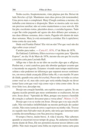268                        Filhas de Deus

          Tenho escrito, freqüentemente, vinte páginas por dia. Deixei de
      lado Sketches of Life. Mandamos mais duas provas [do testemunho].
      Uma prova mais o completará. Mary Clough continua a mesma; ela
      trabalha com interesse e disposição. Shew se mostra cada vez mais
      um precioso auxiliar; não sei como manteríamos a casa sem ele. Ele
      faz pão, excelentes tortas, pãezinhos doces, e cozinha legumes. Tudo
      o que lhe estão pagando até agora são dois dólares por semana, e
      nas duas últimas semanas, dois e meio. Pagarão três dentro de mais
      duas semanas. Mary [o está ensinando] a cozinhar. Ele é caprichoso;
      toma conta da casa toda.
          Onde está Frankie Patten? Ela virá ou não? Por que você não diz
      algo sobre essas coisas?
          Carinho para todos. — Carta 67, 1876, 17 de Maio de 1876.
          De Oakland, Califórnia, Ellen escreveu o seguinte para “Querido
      Esposo”, no dia 16 de Maio de 1876, mesmo dia em que foi escrita
      a terceira carta para Lucinda Hall.
          Aﬂige-me o fato de eu ter dito ou escrito algo que o aﬂigisse.
      Perdoe-me, e serei cautelosa para não abordar qualquer assunto que
      o incomode ou angustie. Estamos vivendo num tempo muitíssimo
      solene e não podemos ter diferenças que separem nossos sentimen-
      tos, em nossa idade avançada [Ellen tinha 48, e seu marido 54 anos
      de idade, quando esta carta foi escrita]. Posso não ver todas as coisas
      como você as vê, mas não creio que seria minha função ou dever
      tentar fazer com que você veja como vejo e sinta como sinto. Se eu
[220] tiver feito isso, desculpe-me.
          Desejo um coração humilde, um espírito manso e quieto. Se em
      alguma ocasião permiti que meus sentimentos se exaltassem, foi um
      erro. Jesus disse: “Aprendei de Mim, porque sou manso e humilde
      de coração; e achareis descanso para a vossa alma”. Mateus 11:29.
          Desejo que o eu se oculte em Jesus. Desejo que o eu seja cruciﬁ-
      cado. Não reivindico infalibilidade ou mesmo perfeição do caráter
      cristão. Não estou isenta de erros e equívocos na minha vida. Tivesse
      eu seguido meu Salvador mais de perto, não teria que lamentar tanto
      a minha dessemelhança com Sua preciosa imagem.
          O tempo é breve, muito breve. A vida é incerta. Não sabemos
      quando se encerrará nosso tempo de graça. Se andarmos humilde-
      mente diante de Deus, Ele nos permitirá encerrar nossos labores com
      júbilo. Não mais traçarei uma linha ou expressão numa carta para
 