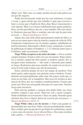 Cartas                           269

aﬂigir você. Mais uma vez repito, perdoe-me por toda palavra ou
ato que lhe magoou.
    Tenho fervorosamente orado por luz com referência a ir para
o Leste, e agora decidi que meu trabalho é aqui, para escrever e
fazer as coisas que o Espírito de Deus ditar. Busco sinceramente a
vida superior. Mary e eu estamos trabalhando tanto quanto podemos.
Deus, em Sua providência, deu-me o meu trabalho. Não ouso deixá-
lo. Oraremos para que Deus o sustenha, mas não vejo luz para mim
no Leste. — Manuscript Releases 20:23.
    Alguns dias mais tarde, Ellen aparentemente mudou de idéia e se
uniu ao seu esposo para a série de reuniões campais do verão de 1876.
Cumpriram compromissos em 14 reuniões campais, trabalhando em
perfeita harmonia. Retornando a Battle Creek, cumpriram os prazos
de publicação do Spirit of Prophecy, v. 2. E voltaram juntos para a
Califórnia, onde reassumiram o trabalho.
    Tiago White recupera-se de outro derrame — Nossa reunião
campal terminou. Estamos todos em casa novamente. Papai enfren-
tou a reunião campal tão bem quanto se poderia esperar. Ele se
recupera muito lentamente — não come o suﬁciente para manter
as forças. Realizamos preciosas reuniões de oração em seu favor e
nossa fé está sendo testada, mas não desanimamos.
    Estou satisfeita porque ele teve um ataque de paralisia. Está
muito quieto, nada exigente, mas paciente, terno e bondoso. O aten-
dimento recai principalmente sobre mim. Ele parece sentir que, se
estou ao seu lado, ele se tranqüiliza. Mas nossa fé reclama as pro-
messas de Deus por seu completo restabelecimento. Cremos que
assim será. Deus tem uma grande obra para ele e para mim. Teremos
forças para executá-la.
    Deus tem-me ajudado a carregar meu duplo fardo, nas cinco
reuniões campais a que assisti. Sinto-me com a maior coragem.
Tenho trabalhado excessivamente e Deus me ajuda. Pretendo agora
terminar meu livro e depois deixar de escrever por um pouco. —
Manuscript Releases 10:36, 37.                                        [221]
    Tiago White volta a ser ele mesmo — Falei com grande es-
pontaneidade por uma hora. Todos estavam profundamente atentos.
Mas a melhor parte da questão foi que Papai foi à plataforma, cantou
e orou como ele mesmo. Isso é obra de Deus, e Seu nome receberá
toda a glória. — Manuscript Releases 10:36.
 