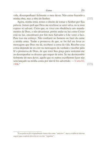 Cartas                                     271

vida, desempenharei ﬁelmente o meu dever. Não estou fazendo a
minha obra, mas a obra do Senhor.                                    [222]
    Agora, minha irmã, temos o direito de tomar o Senhor por Sua
palavra. Jamais pedi que Deus me revelasse se serei salva, ou se meu
esposo se salvará. Creio que, se viver em obediência aos manda-
mentos de Deus, e não desanimar, porém andar na luz como Cristo
está na luz, encontrarei por ﬁm meu Salvador e Lhe verei a face.
Para isso me esforço. Não conﬁarei no homem ou farei da carne
a minha arma. Tenho a promessa de que, se for ﬁel em levar as
mensagens que Deus me dá, receberei a coroa da vida. Receber essa
coroa depende de eu crer na mensagem da verdade e receber pela
fé a promessa de Deus, de que terei Sua graça para sustentar-me
ao desempenhar os deveres que requer de mim. Se me desincumbir
ﬁelmente do meu dever, aquilo que os outros escolherem fazer não
será lançado na minha conta por não tê-los advertido. — Carta 82,
1906.*                                                               [223]




    * Essapalavra foi originalmente transcrita como “anterior”, mas a evidência interna
sugere que a autora deveria ter escrito “seguinte”.
 