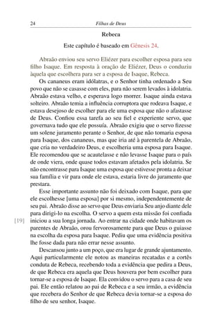 24                          Filhas de Deus

                                    Rebeca
                    Este capítulo é baseado em Gênesis 24.

         Abraão enviou seu servo Eliézer para escolher esposa para seu
     ﬁlho Isaque. Em resposta à oração de Eliézer, Deus o conduziu
     àquela que escolhera para ser a esposa de Isaque, Rebeca.
         Os cananeus eram idólatras, e o Senhor tinha ordenado a Seu
     povo que não se casasse com eles, para não serem levados à idolatria.
     Abraão estava velho, e esperava logo morrer. Isaque ainda estava
     solteiro. Abraão temia a inﬂuência corruptora que rodeava Isaque, e
     estava desejoso de escolher para ele uma esposa que não o afastasse
     de Deus. Conﬁou essa tarefa ao seu ﬁel e experiente servo, que
     governava tudo que ele possuía. Abraão exigiu que o servo ﬁzesse
     um solene juramento perante o Senhor, de que não tomaria esposa
     para Isaque, dos cananeus, mas que iria até à parentela de Abraão,
     que cria no verdadeiro Deus, e escolheria uma esposa para Isaque.
     Ele recomendou que se acautelasse e não levasse Isaque para o país
     de onde viera, onde quase todos estavam afetados pela idolatria. Se
     não encontrasse para Isaque uma esposa que estivesse pronta a deixar
     sua família e vir para onde ele estava, estaria livre do juramento que
     prestara.
         Esse importante assunto não foi deixado com Isaque, para que
     ele escolhesse [uma esposa] por si mesmo, independentemente de
     seu pai. Abraão disse ao servo que Deus enviaria Seu anjo diante dele
     para dirigi-lo na escolha. O servo a quem esta missão foi conﬁada
[19] iniciou a sua longa jornada. Ao entrar na cidade onde habitavam os
     parentes de Abraão, orou fervorosamente para que Deus o guiasse
     na escolha da esposa para Isaque. Pediu que uma evidência positiva
     lhe fosse dada para não errar nesse assunto.
         Descansou junto a um poço, que era lugar de grande ajuntamento.
     Aqui particularmente ele notou as maneiras recatadas e a cortês
     conduta de Rebeca, recebendo toda a evidência que pedira a Deus,
     de que Rebeca era aquela que Deus houvera por bem escolher para
     tornar-se a esposa de Isaque. Ela convidou o servo para a casa de seu
     pai. Ele então relatou ao pai de Rebeca e a seu irmão, a evidência
     que recebera do Senhor de que Rebeca devia tornar-se a esposa do
     ﬁlho de seu senhor, Isaque.
 