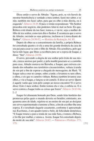 Mulheres notáveis no antigo testamento           25

      Disse então o servo de Abraão: “Agora, pois, se vós haveis de
mostrar beneﬁcência e verdade a meu senhor, fazei-mo saber; e se
não, também mo fazei saber, para que eu olhe à mão direita, ou à
esquerda”. Gênesis 24:49. O pai e o irmão responderam: “Do Senhor
procedeu este negócio, não podemos falar-te mal ou bem. Eis que,
Rebeca está diante da tua face; toma-a, e vai-te; seja a mulher do
ﬁlho de teu senhor, como tem dito o Senhor. E aconteceu que o servo
de Abraão, ouvindo as suas palavras, inclinou-se à terra diante do
Senhor”. Gênesis 24:50-52. — História da Redenção, 84, 85.
      Depois de obter-se o consentimento da família, a própria Rebeca
foi consultada quanto a ir ela a uma tão grande distância da casa de
seu pai para casar-se com o ﬁlho de Abraão. Ela acreditava, pelo que
havia tido lugar, que Deus a escolhera para ser a esposa de Isaque, e
disse: “Irei”. Gênesis 24:58.
      O servo, prevendo a alegria de seu senhor pelo êxito de sua mis-
são, estava ansioso por partir; e pela manhã puseram-se a caminho
para casa. Abraão morava em Berseba, e Isaque, que estivera cui-
dando dos rebanhos nos territórios circunvizinhos, voltara à tenda
de seu pai a ﬁm de esperar a chegada do mensageiro, de Harã. “E
Isaque saíra a orar no campo, sobre a tarde; e levantou os seus olhos,
e olhou, e eis que os camelos vinham. Rebeca também levantou seus
olhos, e viu a Isaque, e lançou-se do camelo. E disse ao servo: Quem
é aquele varão que vem pelo campo ao nosso encontro? E o servo
disse: Este é meu senhor. Então tomou ela o véu, e cobriu-se. E o
servo contou a Isaque todas as coisas que ﬁzera”. Gênesis 24:63-66.
[...]
      Isaque foi altamente honrado por Deus, sendo feito herdeiro das
promessas pelas quais o mundo deveria ser bendito; entretanto, aos
quarenta anos de idade, sujeitou-se ao ensino de seu pai ao designar
um servo experimentado e temente a Deus, a ﬁm de escolher-lhe uma
esposa. E o resultado daquele casamento, conforme é apresentado
nas Escrituras, é um quadro terno e belo, de felicidade doméstica:
“E Isaque trouxe-a para a tenda de sua mãe Sara, e tomou a Rebeca,
e foi-lhe por mulher, e amou-a. Assim, Isaque foi consolado depois
da morte de sua mãe”. Gênesis 24:67. — Patriarcas e Profetas, 173,
175.                                                                   [20]
 