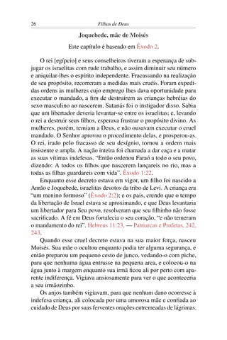 26                          Filhas de Deus

                    Joquebede, mãe de Moisés
               Este capítulo é baseado em Êxodo 2.

    O rei [egípcio] e seus conselheiros tiveram a esperança de sub-
jugar os israelitas com rude trabalho, e assim diminuir seu número
e aniquilar-lhes o espírito independente. Fracassando na realização
de seu propósito, recorreram a medidas mais cruéis. Foram expedi-
das ordens às mulheres cujo emprego lhes dava oportunidade para
executar o mandado, a ﬁm de destruírem as crianças hebréias do
sexo masculino ao nascerem. Satanás foi o instigador disso. Sabia
que um libertador deveria levantar-se entre os israelitas; e, levando
o rei a destruir seus ﬁlhos, esperava frustrar o propósito divino. As
mulheres, porém, temiam a Deus, e não ousavam executar o cruel
mandado. O Senhor aprovou o procedimento delas, e prosperou-as.
O rei, irado pelo fracasso de seu desígnio, tornou a ordem mais
insistente e ampla. A nação inteira foi chamada a dar caça e a matar
as suas vítimas indefesas. “Então ordenou Faraó a todo o seu povo,
dizendo: A todos os ﬁlhos que nascerem lançareis no rio, mas a
todas as ﬁlhas guardareis com vida”. Êxodo 1:22.
    Enquanto esse decreto estava em vigor, um ﬁlho foi nascido a
Anrão e Joquebede, israelitas devotos da tribo de Levi. A criança era
“um menino formoso” (Êxodo 2:2); e os pais, crendo que o tempo
da libertação de Israel estava se aproximando, e que Deus levantaria
um libertador para Seu povo, resolveram que seu ﬁlhinho não fosse
sacriﬁcado. A fé em Deus fortalecia o seu coração, “e não temeram
o mandamento do rei”. Hebreus 11:23. — Patriarcas e Profetas, 242,
243.
    Quando esse cruel decreto estava na sua maior força, nasceu
Moisés. Sua mãe o ocultou enquanto podia ter alguma segurança, e
então preparou um pequeno cesto de junco, vedando-o com piche,
para que nenhuma água entrasse na pequena arca, e colocou-o na
água junto à margem enquanto sua irmã ﬁcou ali por perto com apa-
rente indiferença. Vigiava ansiosamente para ver o que aconteceria
a seu irmãozinho.
    Os anjos também vigiavam, para que nenhum dano ocorresse à
indefesa criança, ali colocada por uma amorosa mãe e conﬁada ao
cuidado de Deus por suas ferventes orações entremeadas de lágrimas.
 