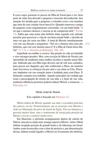 Mulheres notáveis no antigo testamento         27

E esses anjos guiaram os passos da ﬁlha de Faraó para o rio, bem
perto de onde fora deixado o pequeno e inocente desconhecido. Sua
atenção foi atraída para o pequeno e estranho cesto e ela mandou
que uma de suas criadas fosse buscá-lo. Quando removeu a tampa
do pequeno cesto singularmente construído, viu um lindo bebê, “e
eis que o menino chorava; e moveu-se de compaixão dele”. Êxodo
2:6. Sabia que uma terna mãe hebréia tinha seguido este método
peculiar para preservar a vida de seu bem-amado bebê, e decidiu de
uma vez que ele seria seu ﬁlho. A irmã de Moisés imediatamente
veio em sua direção e perguntou: “Irei eu a chamar uma ama das [21]
hebréias, que crie este menino para ti? E a ﬁlha de Faraó disse-lhe:
Vai”. V. 7, 8. — História da Redenção, 106, 107.
    Joquebede era mulher e escrava. Sua porção na vida era humilde
e seus encargos pesados. Mas, com exceção de Maria de Nazaré, por
intermédio de nenhuma outra mulher recebeu o mundo maior bên-
ção. Sabendo que seu ﬁlho logo deveria sair de sob seus cuidados,
para passar aos daqueles que não conheciam a Deus, da maneira
mais fervorosa se esforçou ela por unir a sua alma ao Céu. Procu-
rou implantar em seu coração amor e lealdade para com Deus. E
ﬁelmente cumpriu esse trabalho. Aqueles princípios da verdade que
eram a preocupação do ensino de sua mãe e a lição de sua vida,
nenhuma inﬂuência posterior poderia induzir Moisés a renunciar. —
Educação, 61.

                     Miriã, irmã de Moisés
             Este capítulo é baseado em Números 12.

    Miriã cuidou de Moisés quando sua mãe o escondeu próximo
dos juncos, no rio. Posteriormente, ela se associou com Moisés e
Arão na libertação do povo de Israel do Egito. Ela era talentosa e
possuía muitos dons, mas o sentimento de inveja pela posição de
Moisés a levou a cometer muito erros.
    Em Hazerote, o próximo acampamento depois de saírem de
Taberá, uma prova ainda mais amarga esperava Moisés. Arão e Miriã
tinham ocupado posição de grande honra e de liderança em Israel.
Ambos eram favorecidos com o dom de profecia e, por determinação
divina, tinham estado ligados a Moisés no livramento dos hebreus.
 