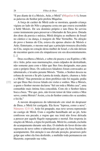 28                          Filhas de Deus

     “E pus diante de ti a Moisés, Arão, e Miriã” (Miquéias 6:4), foram
     as palavras do Senhor pelo profeta Miquéias.
           A força de caráter de Miriã cedo se mostrara, quando criança
     vigiara ao lado do Nilo a pequena cesta em que estava escondido
     o bebê Moisés. De seu domínio próprio e tato Deus Se servira
     como instrumento para preservar o libertador de Seu povo. Dotada
     dos dons da poesia e música, Miriã dirigira as mulheres de Israel
     no cântico e na dança, à margem do Mar Vermelho. Na afeição
     do povo e honras do Céu, estava ela apenas abaixo de Moisés e
     Arão. Entretanto, o mesmo mal que a princípio trouxera discórdia
     no Céu, surgiu no coração desta mulher de Israel, e ela não deixou
     de encontrar quem com ela simpatizasse em seu descontentamento.
     [...]
           Deus escolhera a Moisés, e sobre ele pusera o seu Espírito; e Mi-
     riã e Arão, pelas suas murmurações, eram culpados de deslealdade,
     não somente para com o líder que lhes fora designado, mas para
     com o próprio Deus. Os sediciosos faladores foram convocados ao
     tabernáculo, e levados perante Moisés. “Então, o Senhor desceu na
     coluna de nuvem e Se pôs à porta da tenda; depois, chamou a Arão
     e a Miriã.” Sua pretensão ao dom profético não foi negada; podia
[22] ser que Deus lhes tivesse falado em visões e sonhos. Mas a Moisés,
     a quem o Senhor mesmo declarou “ﬁel em toda a Minha casa”, uma
     comunhão mais íntima fora concedida. Com ele o Senhor falava
     boca a boca. “Por que, pois, não tiveste temor de falar contra o Meu
     servo, contra Moisés? Assim, a ira do Senhor contra eles se acendeu;
     e foi-Se.”
           A nuvem desapareceu do tabernáculo em sinal do desprazer
     de Deus, e Miriã foi castigada. Ela ﬁcou “leprosa, como a neve”.
     Números 12:5-10. Arão foi poupado, mas teve severa repreensão
     no castigo de Miriã. Com o orgulho humilhado até ao pó, Arão
     confessou seu pecado, e rogou que sua irmã não fosse deixada
     a perecer por aquele ﬂagelo repugnante e mortal. Em resposta às
     orações de Moisés, a lepra foi puriﬁcada. Miriã foi, contudo, excluída
     do acampamento durante sete dias. O símbolo do favor divino não
     repousou de novo sobre o tabernáculo até que ela fosse banida do
     acampamento. Em atenção à sua elevada posição, pesarosos pelo
     golpe que sobre ela fora desferido, a multidão toda permaneceu em
     Hazerote, esperando sua volta.
 