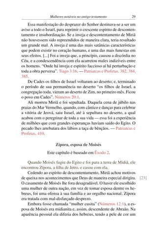 Mulheres notáveis no antigo testamento             29

    Essa manifestação do desprazer do Senhor destinava-se a ser um
aviso a todo o Israel, para reprimir o crescente espírito de desconten-
tamento e insubordinação. Se a inveja e descontentamento de Miriã
não houvessem sido repreendidos de maneira clara, teria resultado
um grande mal. A inveja é uma das mais satânicas características
que podem existir no coração humano, e uma das mais funestas em
seus efeitos. [...] Foi a inveja que, a princípio, causou a discórdia no
Céu, e a condescendência com ela acarretou males indizíveis entre
os homens. “Onde há inveja e espírito faccioso aí há perturbação e
toda a obra perversa”. Tiago 3:16. — Patriarcas e Profetas, 382, 384,
385.
    De Cades os ﬁlhos de Israel voltaram ao deserto; e, terminado
o período de sua permanência no deserto “os ﬁlhos de Israel, a
congregação toda, vieram ao deserto de Zim, no primeiro mês. Ficou
o povo em Cades”. Números 20:1.
    Ali morreu Miriã e foi sepultada. Daquela cena de júbilo nas
praias do Mar Vermelho, quando, com cântico e danças para celebrar
a vitória de Jeová, saiu Israel, até à sepultura no deserto, a qual
acabou com o peregrinar de toda a sua vida — essa foi a experiência
de milhões que com grandes esperanças haviam saído do Egito. O
pecado lhes arrebatara dos lábios a taça de bênçãos. — Patriarcas e
Profetas, 410.

                     Zípora, esposa de Moisés
                Este capítulo é baseado em Êxodo 2.

    Quando Moisés fugiu do Egito e foi para a terra de Midiã, ele
encontrou Zípora, a ﬁlha de Jetro, e casou com ela.
    Cedendo ao espírito de descontentamento, Miriã achou motivos
de queixa nos acontecimentos que Deus de maneira especial dirigira. [23]
O casamento de Moisés lhe fora desagradável. O haver ele escolhido
uma mulher de outra nação, em vez de tomar esposa dentre os he-
breus, foi uma ofensa à sua família e ao orgulho nacional. Zípora
era tratada com mal-disfarçado desprezo.
    Embora fosse chamada “mulher cusita” (Números 12:1), a es-
posa de Moisés era midianita e, assim, descendente de Abraão. Na
aparência pessoal ela diferia dos hebreus, tendo a pele de cor um
 