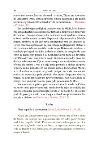 30                         Filhas de Deus

pouco mais escura. Mesmo não sendo israelita, Zípora era adoradora
do verdadeiro Deus. Tinha disposição tímida, acanhada, e era gentil,
afetuosa, e grandemente sensível à vista do sofrimento. — Patriarcas
e Profetas, 383.
    Em caminho [para o Egito], quando vinha de Midiã, Moisés rece-
beu uma advertência assustadora e terrível, a respeito do desagrado
do Senhor. Um anjo apareceu-lhe de maneira ameaçadora, como se
o fosse imediatamente destruir. Explicação alguma se dera; Moisés,
porém, lembrou-se de que havia desatendido um dos mandos de
Deus; cedendo à persuasão de sua esposa, negligenciara efetuar o
rito da circuncisão em seu ﬁlho mais moço. Deixara de satisfazer a
condição pela qual seu ﬁlho poderia ter direito às bênçãos do con-
certo de Deus com Israel; e tal negligência por parte do dirigente
escolhido de Israel não poderia senão diminuir a força dos preceitos
divinos sobre o povo. Zípora, temendo que seu marido fosse morto,
efetuou ela mesma o rito, e o anjo então permitiu a Moisés que pros-
seguisse com a jornada. Em sua missão junto a Faraó, devia Moisés
ser colocado em posição de grande perigo; sua vida unicamente
podia ser preservada pela proteção dos anjos. Enquanto vivesse,
porém, na negligência de um dever conhecido, não estaria livre de
perigo; pois não poderia estar protegido pelos anjos de Deus.
    No tempo de angústia, precisamente antes da vinda de Cristo,
os justos serão preservados pelo ministério de anjos celestiais; não
haverá segurança para o transgressor da lei de Deus. Os anjos não
poderão proteger, então, aqueles que estão desrespeitando um dos
preceitos divinos. — Patriarcas e Profetas, 255, 256.

                              Raabe
     Este capítulo é baseado em Josué 2, 6; Hebreus 11:30, 31.

    Raabe era uma prostituta que morava numa casa sobre o muro
de Jericó. Ela ocultou dois espias israelitas enviados para veriﬁcar
as defesas daquela cidade. Por causa de sua bondade para com eles,
e sua declaração de crença em Deus, os espias prometeram que a
vida de Raabe e seus familiares seria poupada quando ocorresse o
ataque a Jericó.
 