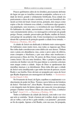 Mulheres notáveis no antigo testamento           31

    Poucos quilômetros além do rio [Jordão], precisamente defronte
do lugar em que os israelitas estavam acampados, achava-se a ci-
dade de Jericó, grande e solidamente fortiﬁcada. Essa cidade era
praticamente a chave de todo o território, e seria um formidável obs- [24]
táculo ao êxito de Israel. Josué enviou, portanto, dois moços como
espias a ﬁm de visitarem essa cidade, e veriﬁcarem algo quanto à
sua população, seus recursos, e a resistência de suas fortiﬁcações.
Os habitantes da cidade, aterrorizados e cheios de suspeita, esta-
vam constantemente alerta, e os mensageiros estiveram em grande
perigo. Foram, contudo, preservados por Raabe, mulher de Jericó,
com perigo de sua própria vida. Como recompensa à sua bondade,
deram-lhe a promessa de proteção quando a cidade fosse tomada. —
Patriarcas e Profetas, 482, 483.
    A cidade de Jericó era dedicada à idolatria mais extravagante.
Os habitantes eram muito ricos, mas todas as riquezas que Deus
lhes tinha dado consideravam como dádiva de seus deuses. Tinham
ouro e prata em abundância; mas, como o povo antes do dilúvio,
eram corruptos e blasfemos, e por suas obras más insultavam e
provocavam o Deus do Céu. Os juízos de Deus foram suscitados
contra Jericó. Ela era uma fortaleza. Mas o próprio Capitão dos
exércitos do Senhor veio do Céu para liderar os exércitos celestiais
num ataque contra a cidade. Anjos de Deus se apoderaram das
muralhas maciças e as derrubaram. Deus tinha dito que a cidade
de Jericó seria amaldiçoada e que todos haviam de perecer, exceto
Raabe e sua família. Estes deviam ser poupados por causa do favor
que Raabe dispensara aos mensageiros do Senhor. — Testimonies
for the Church 3:264.
    No livramento de Israel, do Egito, espalhou-se amplamente o co-
nhecimento do poder de Deus. Tremeu o povo belicoso da fortaleza
de Jericó. “Ouvindo isto”, disse Raabe, “desmaiou o nosso coração,
e em ninguém mais há ânimo algum, por causa da vossa presença;
porque o Senhor vosso Deus é Deus em cima nos Céus, e embaixo
na Terra”. Josué 2:11. — Patriarcas e Profetas, 369.
    Todos os habitantes da cidade [de Jericó], com todo o ser vivo
que nela se continha, “desde o homem até à mulher, desde o menino
até ao velho, e até ao boi e gado miúdo, e ao jumento”, passaram
ao ﬁo da espada. Apenas a ﬁel Raabe, com sua casa, foi poupada,
 