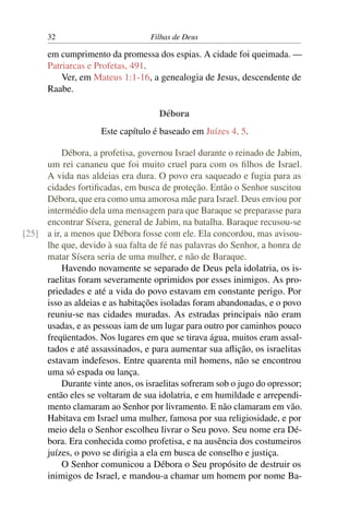 32                          Filhas de Deus

      em cumprimento da promessa dos espias. A cidade foi queimada. —
      Patriarcas e Profetas, 491.
          Ver, em Mateus 1:1-16, a genealogia de Jesus, descendente de
      Raabe.

                                     Débora
                     Este capítulo é baseado em Juízes 4, 5.

          Débora, a profetisa, governou Israel durante o reinado de Jabim,
     um rei cananeu que foi muito cruel para com os ﬁlhos de Israel.
     A vida nas aldeias era dura. O povo era saqueado e fugia para as
     cidades fortiﬁcadas, em busca de proteção. Então o Senhor suscitou
     Débora, que era como uma amorosa mãe para Israel. Deus enviou por
     intermédio dela uma mensagem para que Baraque se preparasse para
     encontrar Sísera, general de Jabim, na batalha. Baraque recusou-se
[25] a ir, a menos que Débora fosse com ele. Ela concordou, mas avisou-
     lhe que, devido à sua falta de fé nas palavras do Senhor, a honra de
     matar Sísera seria de uma mulher, e não de Baraque.
          Havendo novamente se separado de Deus pela idolatria, os is-
     raelitas foram severamente oprimidos por esses inimigos. As pro-
     priedades e até a vida do povo estavam em constante perigo. Por
     isso as aldeias e as habitações isoladas foram abandonadas, e o povo
     reuniu-se nas cidades muradas. As estradas principais não eram
     usadas, e as pessoas iam de um lugar para outro por caminhos pouco
     freqüentados. Nos lugares em que se tirava água, muitos eram assal-
     tados e até assassinados, e para aumentar sua aﬂição, os israelitas
     estavam indefesos. Entre quarenta mil homens, não se encontrou
     uma só espada ou lança.
          Durante vinte anos, os israelitas sofreram sob o jugo do opressor;
     então eles se voltaram de sua idolatria, e em humildade e arrependi-
     mento clamaram ao Senhor por livramento. E não clamaram em vão.
     Habitava em Israel uma mulher, famosa por sua religiosidade, e por
     meio dela o Senhor escolheu livrar o Seu povo. Seu nome era Dé-
     bora. Era conhecida como profetisa, e na ausência dos costumeiros
     juízes, o povo se dirigia a ela em busca de conselho e justiça.
          O Senhor comunicou a Débora o Seu propósito de destruir os
     inimigos de Israel, e mandou-a chamar um homem por nome Ba-
 