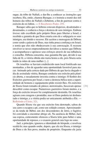 Mulheres notáveis no antigo testamento        33

raque, da tribo de Naftali, e dar-lhe a conhecer as instruções que
recebera. Ela, então, chamou Baraque, e o instruiu a reunir dez mil
homens das tribos de Naftali e Zebulom, a ﬁm de guerrear contra o
exército do rei Jabim. — E Recebereis Poder, 259.
    Baraque sabia que os hebreus estavam dispersos, desalentados e
desarmados, e conhecia a força e destreza de seus inimigos. Embora
tivesse sido escolhido pelo próprio Deus para libertar a Israel, e
recebido a garantia de que Deus estaria com ele e subjugaria os seus
inimigos, era tímido e receoso. Ele aceitou a mensagem de Débora
como sendo a palavra de Deus, mas tinha pouca conﬁança em Israel,
e temia que eles não obedecessem à sua convocação. E recusou
envolver-se nesse empreendimento duvidoso a menos que Débora
o acompanhasse e apoiasse seus esforços através de sua inﬂuência
e conselho. Débora consentiu, mas garantiu-lhe que, devido à sua
falta de fé, a vitória obtida não traria honra a ele, pois Sísera seria
traído às mãos de uma mulher. [...]
    Os israelitas se haviam estabelecido num local fortiﬁcado nas
montanhas, a ﬁm de aguardar uma oportunidade favorável para ata-
car. Animado pela certeza dada por Débora de que havia chegado o
dia de assinalada vitória, Baraque conduziu seu exército pela planí-
cie aberta, e ousadamente investiu contra o inimigo. O Senhor dos
Exércitos guerreou por Israel, e nem a destreza bélica nem a superi-
oridade de homens e equipamento pôde resistir-lhes. Os exércitos
de Sísera foram tomados de pânico; aterrorizados, buscavam apenas [26]
descobrir como escapar. Numerosos guerreiros foram mortos, e a
força do exército invasor foi completamente destruída. Os israelitas
agiram com coragem e prontidão; mas só Deus poderia ter desbara-
tado o inimigo, e a vitória podia ser unicamente atribuída a Ele. —
Reﬂetindo a Cristo, 321.
    Quando Sísera viu que seu exército fora derrotado, saltou do
seu carro e escapou a pé, como um soldado comum. Aproximando-
se da tenda de Héber, um dos descendentes de Jetro, o fugitivo
foi convidado a encontrar abrigo ali. Na ausência de Héber, Jael,
sua esposa, cortesmente ofereceu a Sísera leite para beber e uma
oportunidade de repouso, e o exausto general caiu logo no sono.
    Jael, a princípio, ignorava a identidade do hóspede, e resolveu
ocultá-lo; mas quando soube, depois, que ele era Sísera, o inimigo
de Deus e do Seu povo, mudou de propósito. Enquanto ele jazia
 