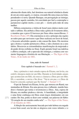 34                          Filhas de Deus

      adormecido diante dela, Jael dominou sua natural relutância diante
      de um ato como aquele, e o matou, cravando-lhe uma estaca na fonte,
      prendendo-o à terra. Quando Baraque, em perseguição ao inimigo,
      passou por aquele caminho, foi convidado por Jael a contemplar o
      jactancioso capitão morto, a seus pés — morto pela mão de uma
      mulher.
          Débora comemorou a vitória de Israel num cântico muito exal-
      tado e sublime. Ela atribuiu a Deus toda a glória do livramento deles,
      e mandou que o povo O louvasse por Suas obras maravilhosas. E
      Recebereis Poder, 259. Ela conclamou os reis e príncipes das nações
      ao redor para que ouvissem o que Deus realizara em favor de Israel,
      e ﬁcassem advertidos quanto a não causar-lhe dano. Ela mostrou
      que a honra e o poder pertencem a Deus, e não a homens ou a seus
      ídolos. Descreveu as extraordinárias manifestações da majestade e
      do poder divino exibidas no Sinai. Expôs perante Israel sua indefesa
      e aﬂitiva condição, sob a opressão dos inimigos, e relatou com vee-
      mente linguagem a história de sua libertação. — The Signs of the
      Times, 16 de Junho de 1881.

                             Ana, mãe de Samuel
                   Este capítulo é baseado em 1 Samuel 1, 2.

         Ana, a primeira e mais amada esposa de Elcana, um levita, era
     estéril e desejava muito ter um ﬁlho. Durante as festividades anuais
     que aconteciam em Siló, ela orava e clamava a Deus por um ﬁlho.
     Eli, o sacerdote, a ouviu e lhe disse: “Vai-te em paz, e o Deus de
     Israel te conceda a petição que lhe ﬁzeste”. 1 Samuel 1:17.
         O pai de Samuel era Elcana, levita, que morava em Ramá, nas
     montanhas de Efraim. Era uma pessoa rica e inﬂuente, marido bon-
     doso e homem que temia e reverenciava a Deus. Ana, esposa de
     Elcana, era mulher piedosa e devota. A humildade, a integridade
     e uma ﬁrme conﬁança em Deus eram traços dominantes em seu
[27] caráter. De Ana, podia se dizer com verdade, nas palavras do Sábio:
     “O coração do seu marido conﬁa nela”. — The Signs of the Times,
     27 de Outubro de 1881.
         A bênção tão ansiosamente buscada por todo hebreu era negada
     a esse bom casal; seu lar não se alegrava com vozes infantis; e o
 