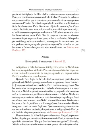 Mulheres notáveis no antigo testamento           37

pontar da inteligência do ﬁlho ela lhe ensinara a amar e reverenciar a
Deus, e a considerar-se como sendo do Senhor. Por meio de todas as
coisas conhecidas que o cercavam, procurou ela elevar seus pensa-
mentos ao Criador. Depois de separada de seu ﬁlho, a solicitude da
ﬁel mãe não cessou. Cada dia ele era objeto de suas orações. Cada
ano ela lhe fazia, com suas próprias mãos, uma túnica para o serviço;
e, subindo com o esposo para adorar em Siló, dava ao menino esta
lembrança de seu amor. Cada ﬁbra da pequena veste era tecida com
uma oração para que ele fosse puro, nobre e verdadeiro. Não pedia
para o ﬁlho grandezas mundanas, mas rogava fervorosamente que
ele pudesse alcançar aquela grandeza a que o Céu dá valor — que
honrasse a Deus e abençoasse a seus semelhantes. — Patriarcas e
Profetas, 572.                                                         [29]

                               Abigail
             Este capítulo é baseado em 1 Samuel 25.

     Abigail era a bela, bondosa e inteligente esposa de Nabal, um
homem mesquinho e violento. Por sua sábia conduta, foi capaz de
evitar muito derramamento de sangue, quando seu esposo tratou
Davi e seus homens com desprezo.
     Quando Davi fugiu da face de Saul, acampou-se perto das pro-
priedades de Nabal e protegeu os rebanhos e pastores desse homem.
[...] Numa ocasião de necessidade, Davi enviou mensageiros a Na-
bal com uma mensagem cortês, pedindo alimento para si e seus
homens, e Nabal respondeu com insolência, pagando o bem com o
mal, e recusando-se a partilhar sua fartura com o próximo. Nenhuma
mensagem poderia ter sido mais respeitosa do que aquela que Davi
mandou a esse homem, mas Nabal acusou falsamente Davi e seus
homens, a ﬁm de justiﬁcar o próprio egoísmo, descrevendo a Davi e
seu grupo como escravos fugitivos. Quando o mensageiro retornou
com esse insolente escárnio, despertou-se a indignação de Davi, e
ele decidiu vingar-se prontamente. — Manuscript Releases 21:213.
     Um dos servos de Nabal foi apressadamente a Abigail, esposa de
Nabal, depois que este despedira os moços de Davi, e contou-lhe o
que tinha acontecido. “Eis que Davi enviou mensageiros”, disse ele,
“desde o deserto a saudar o nosso amo, porém ele se lançou a eles.
 