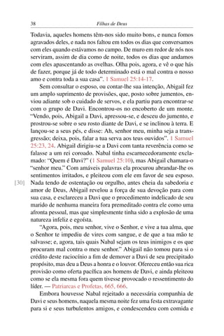 38                          Filhas de Deus

     Todavia, aqueles homens têm-nos sido muito bons, e nunca fomos
     agravados deles, e nada nos faltou em todos os dias que conversamos
     com eles quando estávamos no campo. De muro em redor de nós nos
     serviram, assim de dia como de noite, todos os dias que andamos
     com eles apascentando as ovelhas. Olha pois, agora, e vê o que hás
     de fazer, porque já de todo determinado está o mal contra o nosso
     amo e contra toda a sua casa”. 1 Samuel 25:14-17.
         Sem consultar o esposo, ou contar-lhe sua intenção, Abigail fez
     um amplo suprimento de provisões, que, posto sobre jumentos, en-
     viou adiante sob o cuidado de servos, e ela partiu para encontrar-se
     com o grupo de Davi. Encontrou-os no encoberto de um monte.
     “Vendo, pois, Abigail a Davi, apressou-se, e desceu do jumento, e
     prostrou-se sobre o seu rosto diante de Davi, e se inclinou à terra. E
     lançou-se a seus pés, e disse: Ah, senhor meu, minha seja a trans-
     gressão; deixa, pois, falar a tua serva aos teus ouvidos”. 1 Samuel
     25:23, 24. Abigail dirigiu-se a Davi com tanta reverência como se
     falasse a um rei coroado. Nabal tinha escarnecedoramente excla-
     mado: “Quem é Davi?” (1 Samuel 25:10), mas Abigail chamara-o
     “senhor meu.” Com amáveis palavras ela procurou abrandar-lhe os
     sentimentos irritados, e pleiteou com ele em favor de seu esposo.
[30] Nada tendo de ostentação ou orgulho, antes cheia da sabedoria e
     amor de Deus, Abigail revelou a força de sua devoção para com
     sua casa, e esclareceu a Davi que o procedimento indelicado de seu
     marido de nenhuma maneira fora premeditado contra ele como uma
     afronta pessoal, mas que simplesmente tinha sido a explosão de uma
     natureza infeliz e egoísta.
         “Agora, pois, meu senhor, vive o Senhor, e vive a tua alma, que
     o Senhor te impediu de vires com sangue, e de que a tua mão te
     salvasse; e, agora, tais quais Nabal sejam os teus inimigos e os que
     procuram mal contra o meu senhor.” Abigail não tomou para si o
     crédito deste raciocínio a ﬁm de demover a Davi de seu precipitado
     propósito, mas deu a Deus a honra e o louvor. Ofereceu então sua rica
     provisão como oferta pacíﬁca aos homens de Davi, e ainda pleiteou
     como se ela mesma fora quem tivesse provocado o ressentimento do
     líder. — Patriarcas e Profetas, 665, 666.
         Embora houvesse Nabal rejeitado a necessária companhia de
     Davi e seus homens, naquela mesma noite fez uma festa extravagante
     para si e seus turbulentos amigos, e condescendeu com comida e
 