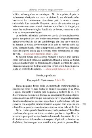 Mulheres notáveis no antigo testamento           39

bebida, até mergulhar na embriaguez. No dia seguinte, depois de
se haverem dissipado um tanto os efeitos de seu ébrio deboche,
sua esposa lhe contou como ele estivera perto da morte, e como a
calamidade fora revertida. Enquanto ouvia, ele entendeu em que
teria resultado o curso do mal, não fosse a prudência de Abigail, e o
terror lhe encheu o coração. Paralisado de horror, sentou-se e não
mais se recuperou do choque.
    A partir dessa história, podemos ver que há circunstâncias sob as
quais é apropriado que uma mulher atue pronta e independentemente,
agindo com decisão por um caminho que ela sabe ser o caminho
do Senhor. A esposa deve colocar-se ao lado do marido como sua
igual, compartilhando todas as responsabilidades da vida, prestando
o devido respeito àquele que a escolheu como companheira ao longo
da vida. — Manuscript Releases 21:214, 215.
    O Senhor espera que a esposa respeite o marido, mas sempre
como convém no Senhor. No caráter de Abigail, a esposa de Nabal,
temos uma ilustração da feminilidade segundo a ordem de Cristo,
enquanto seu esposo ilustra o que pode tornar-se um homem que se
rende ao controle de Satanás. — Manuscript Releases 21:213.

                         Hulda, a profetisa
               Este capítulo é baseado em 2 Reis 22.

    Desde pequeno, Josias havia se empenhado em tirar partido de
sua posição como rei para exaltar os princípios da santa lei de Deus.
E agora, enquanto o escriba Safã lia para ele no livro da lei, o rei
discerniu neste volume um tesouro de conhecimento, um poderoso
aliado na obra de reforma que tanto desejava ver executada na terra.
Resolveu andar na luz dos seus conselhos, e também fazer tudo que
estivesse em seu poder para familiarizar seu povo com seus ensinos, [31]
e levá-los, se possível, a cultivar reverência e amor pela lei do Céu.
    Seria, porém, possível realizar a necessária reforma? Israel ha-
via alcançado, quase, os limites da divina paciência; logo Deus Se
levantaria para punir os que haviam desonrado Seu nome. Já a ira
do Senhor estava inﬂamada contra o povo. Oprimido pela tristeza e
desânimo, Josias rasgou seus vestidos, e se prostrou perante Deus
 
