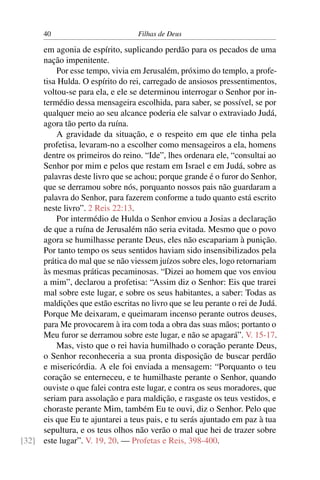 40                          Filhas de Deus

     em agonia de espírito, suplicando perdão para os pecados de uma
     nação impenitente.
         Por esse tempo, vivia em Jerusalém, próximo do templo, a profe-
     tisa Hulda. O espírito do rei, carregado de ansiosos pressentimentos,
     voltou-se para ela, e ele se determinou interrogar o Senhor por in-
     termédio dessa mensageira escolhida, para saber, se possível, se por
     qualquer meio ao seu alcance poderia ele salvar o extraviado Judá,
     agora tão perto da ruína.
         A gravidade da situação, e o respeito em que ele tinha pela
     profetisa, levaram-no a escolher como mensageiros a ela, homens
     dentre os primeiros do reino. “Ide”, lhes ordenara ele, “consultai ao
     Senhor por mim e pelos que restam em Israel e em Judá, sobre as
     palavras deste livro que se achou; porque grande é o furor do Senhor,
     que se derramou sobre nós, porquanto nossos pais não guardaram a
     palavra do Senhor, para fazerem conforme a tudo quanto está escrito
     neste livro”. 2 Reis 22:13.
         Por intermédio de Hulda o Senhor enviou a Josias a declaração
     de que a ruína de Jerusalém não seria evitada. Mesmo que o povo
     agora se humilhasse perante Deus, eles não escapariam à punição.
     Por tanto tempo os seus sentidos haviam sido insensibilizados pela
     prática do mal que se não viessem juízos sobre eles, logo retornariam
     às mesmas práticas pecaminosas. “Dizei ao homem que vos enviou
     a mim”, declarou a profetisa: “Assim diz o Senhor: Eis que trarei
     mal sobre este lugar, e sobre os seus habitantes, a saber: Todas as
     maldições que estão escritas no livro que se leu perante o rei de Judá.
     Porque Me deixaram, e queimaram incenso perante outros deuses,
     para Me provocarem à ira com toda a obra das suas mãos; portanto o
     Meu furor se derramou sobre este lugar, e não se apagará”. V. 15-17.
         Mas, visto que o rei havia humilhado o coração perante Deus,
     o Senhor reconheceria a sua pronta disposição de buscar perdão
     e misericórdia. A ele foi enviada a mensagem: “Porquanto o teu
     coração se enterneceu, e te humilhaste perante o Senhor, quando
     ouviste o que falei contra este lugar, e contra os seus moradores, que
     seriam para assolação e para maldição, e rasgaste os teus vestidos, e
     choraste perante Mim, também Eu te ouvi, diz o Senhor. Pelo que
     eis que Eu te ajuntarei a teus pais, e tu serás ajuntado em paz à tua
     sepultura, e os teus olhos não verão o mal que hei de trazer sobre
[32] este lugar”. V. 19, 20. — Profetas e Reis, 398-400.
 
