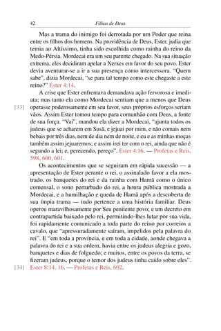 42                         Filhas de Deus

         Mas a trama do inimigo foi derrotada por um Poder que reina
     entre os ﬁlhos dos homens. Na providência de Deus, Ester, judia que
     temia ao Altíssimo, tinha sido escolhida como rainha do reino da
     Medo-Pérsia. Mordecai era um seu parente chegado. Na sua situação
     extrema, eles decidiram apelar a Xerxes em favor do seu povo. Ester
     devia aventurar-se a ir a sua presença como intercessora. “Quem
     sabe”, dizia Mordecai, “se para tal tempo como este chegaste a este
     reino?” Ester 4:14.
         A crise que Ester enfrentava demandava ação fervorosa e imedi-
     ata; mas tanto ela como Mordecai sentiam que a menos que Deus
[33] operasse poderosamente em seu favor, seus próprios esforços seriam
     vãos. Assim Ester tomou tempo para comunhão com Deus, a fonte
     de sua força. “Vai”, mandou ela dizer a Mordecai, “ajunta todos os
     judeus que se acharem em Susã, e jejuai por mim, e não comais nem
     bebais por três dias, nem de dia nem de noite, e eu e as minhas moças
     também assim jejuaremos; e assim irei ter com o rei, ainda que não é
     segundo a lei; e, perecendo, pereço”. Ester 4:16. — Profetas e Reis,
     598, 600, 601.
         Os acontecimentos que se seguiram em rápida sucessão — a
     apresentação de Ester perante o rei, o assinalado favor a ela mos-
     trado, os banquetes do rei e da rainha com Hamã como o único
     comensal, o sono perturbado do rei, a honra pública mostrada a
     Mordecai, e a humilhação e queda de Hamã após a descoberta de
     sua ímpia trama — tudo pertence a uma história familiar. Deus
     operou maravilhosamente por Seu penitente povo; e um decreto em
     contrapartida baixado pelo rei, permitindo-lhes lutar por sua vida,
     foi rapidamente comunicado a toda parte do reino por correios a
     cavalo, que “apressuradamente saíram, impelidos pela palavra do
     rei”. E “em toda a província, e em toda a cidade, aonde chegava a
     palavra do rei e a sua ordem, havia entre os judeus alegria e gozo,
     banquetes e dias de folguedo; e muitos, entre os povos da terra, se
     ﬁzeram judeus, porque o temor dos judeus tinha caído sobre eles”.
[34] Ester 8:14, 16. — Profetas e Reis, 602.
 