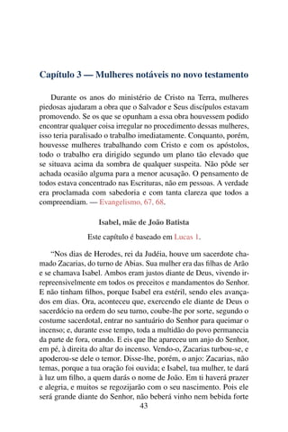 Capítulo 3 — Mulheres notáveis no novo testamento

    Durante os anos do ministério de Cristo na Terra, mulheres
piedosas ajudaram a obra que o Salvador e Seus discípulos estavam
promovendo. Se os que se opunham a essa obra houvessem podido
encontrar qualquer coisa irregular no procedimento dessas mulheres,
isso teria paralisado o trabalho imediatamente. Conquanto, porém,
houvesse mulheres trabalhando com Cristo e com os apóstolos,
todo o trabalho era dirigido segundo um plano tão elevado que
se situava acima da sombra de qualquer suspeita. Não pôde ser
achada ocasião alguma para a menor acusação. O pensamento de
todos estava concentrado nas Escrituras, não em pessoas. A verdade
era proclamada com sabedoria e com tanta clareza que todos a
compreendiam. — Evangelismo, 67, 68.

                   Isabel, mãe de João Batista
               Este capítulo é baseado em Lucas 1.

    “Nos dias de Herodes, rei da Judéia, houve um sacerdote cha-
mado Zacarias, do turno de Abias. Sua mulher era das ﬁlhas de Arão
e se chamava Isabel. Ambos eram justos diante de Deus, vivendo ir-
repreensivelmente em todos os preceitos e mandamentos do Senhor.
E não tinham ﬁlhos, porque Isabel era estéril, sendo eles avança-
dos em dias. Ora, aconteceu que, exercendo ele diante de Deus o
sacerdócio na ordem do seu turno, coube-lhe por sorte, segundo o
costume sacerdotal, entrar no santuário do Senhor para queimar o
incenso; e, durante esse tempo, toda a multidão do povo permanecia
da parte de fora, orando. E eis que lhe apareceu um anjo do Senhor,
em pé, à direita do altar do incenso. Vendo-o, Zacarias turbou-se, e
apoderou-se dele o temor. Disse-lhe, porém, o anjo: Zacarias, não
temas, porque a tua oração foi ouvida; e Isabel, tua mulher, te dará
à luz um ﬁlho, a quem darás o nome de João. Em ti haverá prazer
e alegria, e muitos se regozijarão com o seu nascimento. Pois ele
será grande diante do Senhor, não beberá vinho nem bebida forte
                                  43
 