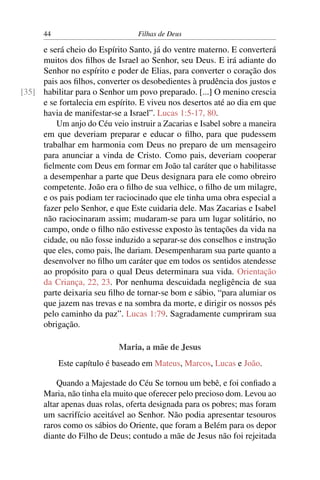 44                         Filhas de Deus

     e será cheio do Espírito Santo, já do ventre materno. E converterá
     muitos dos ﬁlhos de Israel ao Senhor, seu Deus. E irá adiante do
     Senhor no espírito e poder de Elias, para converter o coração dos
     pais aos ﬁlhos, converter os desobedientes à prudência dos justos e
[35] habilitar para o Senhor um povo preparado. [...] O menino crescia
     e se fortalecia em espírito. E viveu nos desertos até ao dia em que
     havia de manifestar-se a Israel”. Lucas 1:5-17, 80.
         Um anjo do Céu veio instruir a Zacarias e Isabel sobre a maneira
     em que deveriam preparar e educar o ﬁlho, para que pudessem
     trabalhar em harmonia com Deus no preparo de um mensageiro
     para anunciar a vinda de Cristo. Como pais, deveriam cooperar
     ﬁelmente com Deus em formar em João tal caráter que o habilitasse
     a desempenhar a parte que Deus designara para ele como obreiro
     competente. João era o ﬁlho de sua velhice, o ﬁlho de um milagre,
     e os pais podiam ter raciocinado que ele tinha uma obra especial a
     fazer pelo Senhor, e que Este cuidaria dele. Mas Zacarias e Isabel
     não raciocinaram assim; mudaram-se para um lugar solitário, no
     campo, onde o ﬁlho não estivesse exposto às tentações da vida na
     cidade, ou não fosse induzido a separar-se dos conselhos e instrução
     que eles, como pais, lhe dariam. Desempenharam sua parte quanto a
     desenvolver no ﬁlho um caráter que em todos os sentidos atendesse
     ao propósito para o qual Deus determinara sua vida. Orientação
     da Criança, 22, 23. Por nenhuma descuidada negligência de sua
     parte deixaria seu ﬁlho de tornar-se bom e sábio, “para alumiar os
     que jazem nas trevas e na sombra da morte, e dirigir os nossos pés
     pelo caminho da paz”. Lucas 1:79. Sagradamente cumpriram sua
     obrigação.

                           Maria, a mãe de Jesus
           Este capítulo é baseado em Mateus, Marcos, Lucas e João.

          Quando a Majestade do Céu Se tornou um bebê, e foi conﬁado a
      Maria, não tinha ela muito que oferecer pelo precioso dom. Levou ao
      altar apenas duas rolas, oferta designada para os pobres; mas foram
      um sacrifício aceitável ao Senhor. Não podia apresentar tesouros
      raros como os sábios do Oriente, que foram a Belém para os depor
      diante do Filho de Deus; contudo a mãe de Jesus não foi rejeitada
 