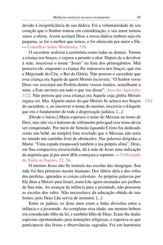 Mulheres notáveis no novo testamento         45

devido à insigniﬁcância de sua dádiva. Foi a voluntariedade de seu
coração que o Senhor tomou em consideração, e seu amor tornou
suave a oferta. Assim aceitará Deus a nossa dádiva embora seja ela
pequena, se for o melhor que temos, e for oferecida por amor a Ele.
— Conselhos Sobre Mordomia, 176.
    O sacerdote realizou a cerimônia como todas as demais. Tomou
a criança nos braços, e ergueu-a perante o altar. Depois de a devolver
à mãe, inscreveu o nome “Jesus” na lista dos primogênitos. Mal
pensava ele, enquanto a criança lhe repousava nos braços, que era
a Majestade do Céu, o Rei da Glória. Não pensou o sacerdote que
essa criança era Aquele de quem Moisés escrevera: “O Senhor vosso
Deus vos suscitará um Profeta dentre vossos irmãos, semelhante a
mim; a Este ouvireis em tudo o que vos disser”. Atos dos Apóstolos
3:22. Não pensou que essa criança era Aquele cuja glória Moisés
rogara ver. Mas Alguém maior do que Moisés Se achava nos braços [36]
do sacerdote; e, ao inscrever o nome do menino, inscrevia o dAquele
que era o fundamento de toda a dispensação judaica. [...]
    [Desde o início,] Maria esperava o reino do Messias no trono de
Davi, mas não via o batismo de sofrimento pelo qual esse trono devia
ser conquistado. Por meio de Simeão [quando Cristo foi dedicado
como um bebê, no templo] fora revelado que o Messias não teria
no mundo um caminho livre de obstáculos. Nas palavras dirigidas a
Maria: “Uma espada traspassará também a tua própria alma”, Deus,
em Sua compassiva misericórdia, dá à mãe de Jesus uma indicação
da angústia que já por amor dEle começara a suportar. — O Desejado
de Todas as Nações, 52, 56.
    O menino Jesus não Se instruía nas escolas das sinagogas. Sua
mãe foi Seu primeiro mestre humano. Dos lábios dela e dos rolos
dos profetas, aprendeu as coisas celestiais. As próprias palavras por
Ele ditas a Moisés para Israel, eram-Lhe agora ensinadas aos joelhos
de Sua mãe. Ao avançar da infância para a juventude, não procurou
as escolas dos rabis. Não necessitava da educação obtida de tais
fontes; pois Deus Lhe servia de instrutor. [...]
    Entre os judeus, os doze anos eram a linha divisória entre a
infância e a juventude. Ao completar essa idade, um menino hebreu
era considerado ﬁlho da lei, e também ﬁlho de Deus. Eram-lhe dadas
especiais oportunidades para instruções religiosas, e esperava-se que
participasse das festas e observâncias sagradas. Foi em harmonia
 