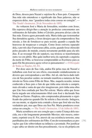 Mulheres notáveis no novo testamento          47

de Deus, desceu para Nazaré e sujeitou-Se a Seus pais. Conquanto
Sua mãe não entendesse o signiﬁcado das Suas palavras, não se
esqueceu delas, mas “guardava todas estas cousas no coração”. —
The Youth’s Instructor, 28 de Novembro de 1895.
    Ao voltarem José e Maria de Jerusalém, sozinhos com Jesus,
Ele esperava dirigir-lhes a atenção às profecias concernentes aos
sofrimentos do Salvador. Sobre o Calvário, procurou aliviar a dor de
Sua mãe. Estava agora pensando nela. Maria tinha que testemunhar
Sua derradeira agonia, e Jesus desejava que ela compreendesse Sua
missão, a ﬁm de fortalecer-se para resistir, quando a espada lhe
houvesse de traspassar o coração. Como Jesus estivera separado
dela, e por três dias O procurara aﬂita, assim, quando fosse oferecido
pelos pecados do mundo, estaria novamente perdido para ela três
dias. E ao ressurgir Ele do sepulcro, sua tristeza se transformaria
outra vez em júbilo. Mas quão melhor teria ela suportado a angústia
da morte do Filho, se houvesse compreendido as Escrituras para as
quais Ele lhe procurava agora volver os pensamentos! — O Desejado
de Todas as Nações, 82, 83.
    Por doze anos de Sua vida, andou Ele pelas ruas de Nazaré e
trabalhou com José no seu ofício, executando cuidadosamente os
deveres que correspondiam a um ﬁlho. Até ali, não havia dado indí-
cios de Seu peculiar caráter, ou tornado manifesta a natureza de Sua
missão na Terra como Filho de Deus. Mas, naquela ocasião, tornou
conhecido a Seus pais o fato de que tinha uma missão a cumprir,
mais elevada e santa do que eles imaginavam, pois tinha uma obra
que Lhe fora conﬁada por Seu Pai celeste. Maria sabia que Jesus
havia negado um relacionamento ﬁlial com José e declarado Sua
ﬁliação ao Eterno. Perplexa, não compreendeu plenamente o signi-
ﬁcado das palavras quando Ele Se referiu a Sua missão. Indagava,
em sua mente, se alguém teria contado a Jesus que José não era Seu
verdadeiro pai, mas que Deus era Seu Pai. Maria ponderava essas
coisas no coração. — The Youth’s Instructor, 13 de Julho de 1893.
    Maria acreditava em seu coração que a santa Criança dela nas-
cida, era o tão longamente prometido Messias; não ousava, entre-
tanto, exprimir essa fé. Foi, através de sua existência terrestre, uma
partilhadora dos sofrimentos do Filho. Com dor testemunhava as pro- [38]
vações que Lhe sobrevinham na infância e juventude. Por justiﬁcar
o que sabia ser direito em Seu procedimento, via-se ela própria em
 