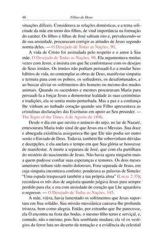 48                          Filhas de Deus

situações difíceis. Considerava as relações domésticas, e a terna soli-
citude da mãe em torno dos ﬁlhos, de vital importância na formação
do caráter. Os ﬁlhos e ﬁlhas de José sabiam isto e, prevalecendo-se
de sua ansiedade, procuravam corrigir as atitudes de Jesus segundo
norma deles. — O Desejado de Todas as Nações, 90.
     A vida de Cristo foi assinalada pelo respeito e o amor à Sua
mãe. O Desejado de Todas as Nações, 90. Ela argumentava muitas
vezes com Jesus, e insistia em que Se conformasse com os desejos
de Seus irmãos. Os irmãos não podiam persuadi-Lo a mudar Seus
hábitos de vida, no contemplar as obras de Deus, manifestar simpatia
e ternura para com os pobres, os sofredores, os desafortunados, e
ao buscar aliviar os sofrimentos dos homens ou mesmo dos mudos
animais. Quando os sacerdotes e mestres procuravam Maria para
persuadi-la a forçar Jesus a demonstrar lealdade às suas cerimônias
e tradições, ela se sentia muito perturbada. Mas a paz e a conﬁança
lhe vinham ao turbado coração quando seu Filho apresentava as
cristalinas declarações das Escrituras em apoio ao Seu proceder. —
The Signs of the Times, 6 de Agosto de 1896.
     Desde o dia em que ouvira o anúncio do anjo, no lar de Nazaré,
entesourara Maria todo sinal de que Jesus era o Messias. Sua doce
e abnegada existência assegurava-lhe que Ele não podia ser outro
senão o Enviado de Deus. Todavia, também lhe sobrevinham dúvidas
e decepções, e ela anelara o tempo em que Sua glória se houvesse
de manifestar. A morte a separara de José, que com ela partilhara
do mistério do nascimento de Jesus. Não havia agora ninguém mais
a quem pudesse conﬁar suas esperanças e temores. Os dois meses
anteriores tinham sido muito dolorosos. Fora separada de Jesus, em
cuja simpatia encontrava conforto; ponderava as palavras de Simeão:
“Uma espada traspassará também a tua própria alma” (Lucas 2:35);
recordava os três dias de angústia quando julgava Jesus para sempre
perdido para ela; e era com ansiedade de coração que Lhe aguardava
o regresso. — O Desejado de Todas as Nações, 145.
     A mãe, viúva, havia lamentado os sofrimentos que Jesus supor-
tara em Sua solidão. Sua missão messiânica causava-lhe profunda
tristeza, bem como alegria. Então, por estranho que lhe parecesse,
ela O encontra na festa das bodas, o mesmo ﬁlho terno e serviçal, e,
contudo, não o mesmo, pois Seu semblante mudara; ela vê os vestí-
gios da feroz luta no deserto da tentação e a evidência da celestial
 