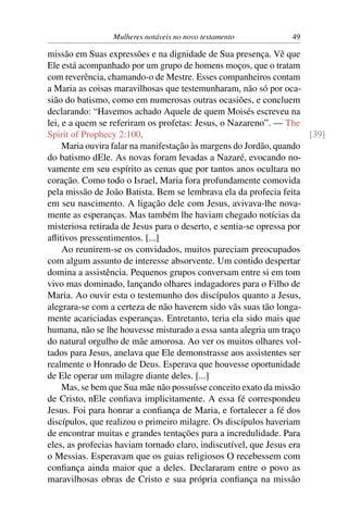 Mulheres notáveis no novo testamento           49

missão em Suas expressões e na dignidade de Sua presença. Vê que
Ele está acompanhado por um grupo de homens moços, que o tratam
com reverência, chamando-o de Mestre. Esses companheiros contam
a Maria as coisas maravilhosas que testemunharam, não só por oca-
sião do batismo, como em numerosas outras ocasiões, e concluem
declarando: “Havemos achado Aquele de quem Moisés escreveu na
lei, e a quem se referiram os profetas: Jesus, o Nazareno”. — The
Spirit of Prophecy 2:100.                                            [39]
     Maria ouvira falar na manifestação às margens do Jordão, quando
do batismo dEle. As novas foram levadas a Nazaré, evocando no-
vamente em seu espírito as cenas que por tantos anos ocultara no
coração. Como todo o Israel, Maria fora profundamente comovida
pela missão de João Batista. Bem se lembrava ela da profecia feita
em seu nascimento. A ligação dele com Jesus, avivava-lhe nova-
mente as esperanças. Mas também lhe haviam chegado notícias da
misteriosa retirada de Jesus para o deserto, e sentia-se opressa por
aﬂitivos pressentimentos. [...]
     Ao reunirem-se os convidados, muitos pareciam preocupados
com algum assunto de interesse absorvente. Um contido despertar
domina a assistência. Pequenos grupos conversam entre si em tom
vivo mas dominado, lançando olhares indagadores para o Filho de
Maria. Ao ouvir esta o testemunho dos discípulos quanto a Jesus,
alegrara-se com a certeza de não haverem sido vãs suas tão longa-
mente acariciadas esperanças. Entretanto, teria ela sido mais que
humana, não se lhe houvesse misturado a essa santa alegria um traço
do natural orgulho de mãe amorosa. Ao ver os muitos olhares vol-
tados para Jesus, anelava que Ele demonstrasse aos assistentes ser
realmente o Honrado de Deus. Esperava que houvesse oportunidade
de Ele operar um milagre diante deles. [...]
     Mas, se bem que Sua mãe não possuísse conceito exato da missão
de Cristo, nEle conﬁava implicitamente. A essa fé correspondeu
Jesus. Foi para honrar a conﬁança de Maria, e fortalecer a fé dos
discípulos, que realizou o primeiro milagre. Os discípulos haveriam
de encontrar muitas e grandes tentações para a incredulidade. Para
eles, as profecias haviam tornado claro, indiscutível, que Jesus era
o Messias. Esperavam que os guias religiosos O recebessem com
conﬁança ainda maior que a deles. Declararam entre o povo as
maravilhosas obras de Cristo e sua própria conﬁança na missão
 