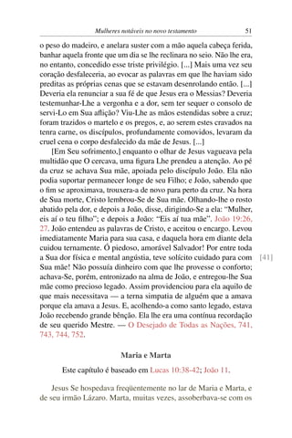 Mulheres notáveis no novo testamento          51

o peso do madeiro, e anelara suster com a mão aquela cabeça ferida,
banhar aquela fronte que um dia se lhe reclinara no seio. Não lhe era,
no entanto, concedido esse triste privilégio. [...] Mais uma vez seu
coração desfaleceria, ao evocar as palavras em que lhe haviam sido
preditas as próprias cenas que se estavam desenrolando então. [...]
Deveria ela renunciar a sua fé de que Jesus era o Messias? Deveria
testemunhar-Lhe a vergonha e a dor, sem ter sequer o consolo de
servi-Lo em Sua aﬂição? Viu-Lhe as mãos estendidas sobre a cruz;
foram trazidos o martelo e os pregos, e, ao serem estes cravados na
tenra carne, os discípulos, profundamente comovidos, levaram da
cruel cena o corpo desfalecido da mãe de Jesus. [...]
    [Em Seu sofrimento,] enquanto o olhar de Jesus vagueava pela
multidão que O cercava, uma ﬁgura Lhe prendeu a atenção. Ao pé
da cruz se achava Sua mãe, apoiada pelo discípulo João. Ela não
podia suportar permanecer longe de seu Filho; e João, sabendo que
o ﬁm se aproximava, trouxera-a de novo para perto da cruz. Na hora
de Sua morte, Cristo lembrou-Se de Sua mãe. Olhando-lhe o rosto
abatido pela dor, e depois a João, disse, dirigindo-Se a ela: “Mulher,
eis aí o teu ﬁlho”; e depois a João: “Eis aí tua mãe”. João 19:26,
27. João entendeu as palavras de Cristo, e aceitou o encargo. Levou
imediatamente Maria para sua casa, e daquela hora em diante dela
cuidou ternamente. Ó piedoso, amorável Salvador! Por entre toda
a Sua dor física e mental angústia, teve solícito cuidado para com [41]
Sua mãe! Não possuía dinheiro com que lhe provesse o conforto;
achava-Se, porém, entronizado na alma de João, e entregou-lhe Sua
mãe como precioso legado. Assim providenciou para ela aquilo de
que mais necessitava — a terna simpatia de alguém que a amava
porque ela amava a Jesus. E, acolhendo-a como santo legado, estava
João recebendo grande bênção. Ela lhe era uma contínua recordação
de seu querido Mestre. — O Desejado de Todas as Nações, 741,
743, 744, 752.

                         Maria e Marta
      Este capítulo é baseado em Lucas 10:38-42; João 11.

    Jesus Se hospedava freqüentemente no lar de Maria e Marta, e
de seu irmão Lázaro. Marta, muitas vezes, assoberbava-se com os
 