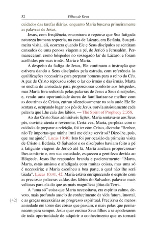 52                         Filhas de Deus

     cuidados das tarefas diárias, enquanto Maria buscava primeiramente
     as palavras de Jesus.
         Jesus, com freqüência, encontrara o repouso que Sua fatigada
     natureza humana requeria, na casa de Lázaro, em Betânia. Sua pri-
     meira visita, ali, ocorrera quando Ele e Seus discípulos se sentiram
     cansados de uma penosa viagem a pé, de Jericó a Jerusalém. Per-
     maneceram como hóspedes no sossegado lar de Lázaro, e foram
     acolhidos por suas irmãs, Marta e Maria.
         A despeito da fadiga de Jesus, Ele continuou a instrução que
     estivera dando a Seus discípulos pela estrada, com referência às
     qualiﬁcações necessárias para preparar homens para o reino do Céu.
     A paz de Cristo repousou sobre o lar do irmão e das irmãs. Marta
     se enchia de ansiedade para proporcionar conforto aos hóspedes,
     mas Maria fora seduzida pelas palavras de Jesus a Seus discípulos,
     e, vendo uma oportunidade áurea de familiarizar-se melhor com
     as doutrinas de Cristo, entrou silenciosamente na sala onde Ele Se
     sentara e, ocupando lugar aos pés de Jesus, sorvia ansiosamente cada
     palavra que Lhe caía dos lábios. — The Spirit of Prophecy 2:358.
         Ao dar Cristo Suas admiráveis lições, Maria sentava-se aos Seus
     pés, ouvinte atenta e reverente. Certa vez, Marta, perplexa com o
     cuidado de preparar a refeição, foi ter com Cristo, dizendo: “Senhor,
     não Te importas que minha irmã me deixe servir só? Dize-lhe, pois,
     que me ajude”. Lucas 10:40. Isto foi por ocasião da primeira visita
     de Cristo a Betânia. O Salvador e os discípulos haviam feito a pé
     a fatigante viagem de Jericó até lá. Marta anelava proporcionar-
     lhes conforto e, em sua ansiedade, esqueceu a gentileza devida ao
     Hóspede. Jesus lhe respondeu branda e pacientemente: “Marta,
     Marta, estás ansiosa e afadigada com muitas coisas, mas uma só
     é necessária; e Maria escolheu a boa parte, a qual não lhe será
     tirada”. Lucas 10:41, 42. Maria estava enriquecendo o espírito com
     as preciosas palavras caídas dos lábios do Salvador, palavras mais
     valiosas para ela do que as mais magníﬁcas jóias da Terra.
         A “uma só” coisa que Marta necessitava, era espírito calmo, de-
     voto, mais profundo anseio de conhecimento da vida futura, imortal,
[42] e as graças necessárias ao progresso espiritual. Precisava de menos
     ansiedade em torno das coisas que passam, e mais pelas que perma-
     necem para sempre. Jesus quer ensinar Seus ﬁlhos a se apoderarem
     de toda oportunidade de adquirir o conhecimento que os tornará
 