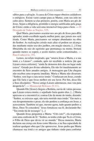 Mulheres notáveis no novo testamento            53

sábios para a salvação. A causa de Cristo requer obreiros cuidadosos
e enérgicos. Existe vasto campo para as Martas, com seu zelo no
culto ativo. Sentem-se elas primeiro, porém, com Maria aos pés de
Jesus. Sejam a diligência, prontidão e energia santiﬁcadas pela graça
de Cristo; então a vida será uma invencível força para o bem. — O
Desejado de Todas as Nações, 525.
    Qual Maria, precisamos assentar-nos aos pés de Jesus para dEle
aprender, tendo escolhido aquela melhor parte, que jamais nos será
tirada. Como Marta, precisamos ser sempre abundantes na obra
do Senhor. As realizações cristãs mais altas só podem ser alcança-
das mediante muito uso dos joelhos, em oração sincera. [...] Uma
ﬁbrazinha da raiz do egoísmo que permaneça na mente, brotará
quando menos se espere, e assim muitos serão contaminados. —
Para Conhecê-lo, 351.
    Lemos, no relato inspirado, que “amava Jesus a Marta, e a sua
irmã, e a Lázaro”; contudo, após ter recebido a notícia [de que
Lázaro estava enfermo], “ainda Se demorou dois dias no lugar onde
estava”. Guiado por divina sabedoria, Ele não foi imediatamente ao
encontro de Seus amados amigos. A mensagem que Lhe chegara
não recebeu uma resposta imediata. Maria e Marta não disseram:
“Senhor, vem logo e cura nosso irmão.” Conﬁavam em Jesus, crendo
que Ele faria o que fosse melhor em seu favor. Por ﬁm, disse Ele
a Seus discípulos: “Nosso amigo Lázaro adormeceu, mas vou para
despertá-lo”. — Manuscript Releases 21:111.
    Quando Ele [Jesus] chegou a Betânia, ouviu de várias pessoas
que Lázaro estava morto, e sepultado fazia quatro dias. [...] Marta
apressou-se a encontrá-Lo; contou-Lhe da morte do irmão, dizendo:
“Senhor, se estiveras aqui, não teria morrido meu irmão.” Em meio a
seu desapontamento e pesar, ela não perdera a conﬁança em Jesus, e
acrescentou: Também sei que, mesmo agora, tudo quanto pedires a
Deus, Deus To concederá.” Jesus fortaleceu sua fé, declarando-lhe:
“Teu irmão há de ressurgir.” [...]
    Quando Jesus perguntou a Marta: “Crês isto?”, ela respondeu
com uma conﬁssão de fé: “Senhor, eu tenho crido que Tu és o Cristo,
o Filho de Deus que devia vir ao mundo.” Dessa maneira, Marta
declarou sua crença em Jesus como Messias, e na Sua capacidade de
realizar qualquer obra que Lhe aprouvesse. Jesus pediu que Marta
chamasse sua irmã e os amigos que tinham vindo para confortar
 