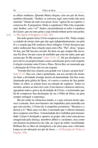 54                          Filhas de Deus

     as aﬂitas mulheres. Quando Maria chegou, caiu aos pés de Jesus,
     também chorando: “Senhor, se estiveras aqui, meu irmão não teria
     morrido.” Diante de todo esse pesar, Jesus “agitou-Se no espírito, e
     comoveu-Se. E perguntou: Onde o sepultastes? Eles Lhe responde-
     ram: Senhor, vem e vê!” Juntos, encaminharam-se todos à sepultura
     de Lázaro, que era uma gruta a cuja entrada tinham posto uma pedra.
[43] — The Spirit of Prophecy 2:362, 363.
         Em tudo quanto fazia, Cristo cooperava com o Pai. Tinha sempre
     o cuidado de tornar claro que não agia independentemente; era pela
     fé e a oração que Ele realizava Seus milagres. Cristo desejava que
     todos soubessem Suas relações para com o Pai. “Pai”, disse, “graças
     Te dou, por Me haveres ouvido. Eu bem sei que sempre Me ouves,
     mas Eu disse isto por causa da multidão que está em redor, para que
     creiam que Tu Me enviaste”. João 11:41, 42. Ali aos discípulos e ao
     povo devia ser proporcionada a mais convincente prova com respeito
     à relação existente entre Cristo e Deus. Devia-lhes ser mostrado que
     a aﬁrmação de Cristo não era um engano.
         “E tendo dito isto, clamou com grande voz: Lázaro, sai para fora”.
     João 11:43. Sua voz, clara e penetrante, soa aos ouvidos do morto.
     Ao falar, a divindade irrompe através da humanidade. Em Seu rosto,
     iluminado pela glória de Deus, vê o povo a certeza de Seu poder.
     Todos os olhos se acham ﬁxos na entrada do sepulcro. Todos os
     ouvidos, atentos ao mais leve som. Com intenso e doloroso interesse,
     aguardam todos a prova da divindade de Cristo, o testemunho que
     há de comprovar Sua declaração de ser o Filho de Deus, ou para
     sempre extinguir a esperança.
         Há um ruído na silenciosa tumba, e o que estivera morto apa-
     rece à entrada. Seus movimentos são impedidos pela mortalha em
     que está envolto, e Cristo diz à estupefata assistência: “Desatai-o, e
     deixai-o ir.” Mais uma vez lhes é mostrado que o obreiro humano
     deve cooperar com Deus. A humanidade deve trabalhar pela humani-
     dade. Lázaro é desligado e aparece ao grupo, não como uma pessoa
     emagrecida pela doença, membros débeis e vacilantes, mas como
     um homem na primavera da vida, no vigor de nobre varonilidade.
     Brilham-lhe os olhos de inteligência e de amor para com o Salvador.
     Lança-se em adoração aos pés de Jesus. — O Desejado de Todas as
     Nações, 536.
 