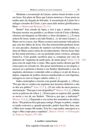 Mulheres notáveis no novo testamento          55

    Mediante a ressurreição de Lázaro, muitos foram levados a crer
em Jesus. Era plano de Deus que Lázaro morresse e fosse posto na
tumba antes da chegada do Salvador. A ressurreição de Lázaro foi o
milagre coroador de Cristo, e por causa dele muitos gloriﬁcaram a
Deus. — Manuscript Releases 21:111.
    Simão* fora curado de lepra, e isso é que o atraíra a Jesus.
Desejara mostrar sua gratidão e, na última visita de Cristo a Betânia,
ofereceu um banquete ao Salvador e a Seus discípulos. [...] À mesa
achava-Se Jesus, tendo a um lado Simão [...] e do outro Lázaro [...].
Marta servia à mesa, mas Maria escutava ansiosamente toda palavra
que caía dos lábios de Jesus. Em Sua misericórdia perdoara Jesus
os seus pecados, chamara do sepulcro seu bem-amado irmão, e a
alma de Maria estava cheia de reconhecimento. Ouvira Jesus falar
de Sua morte próxima e, em seu profundo amor e tristeza, almejara
honrá-Lo. Com grande sacrifício para si, comprara um vaso de
alabastro de “ungüento de nardo puro, de muito preço” (João 12:3) [44]
para com ele ungir-Lhe o corpo. Mas agora muitos diziam que Ele
estava para ser coroado rei. Seu pesar transformou-se em alegria, e
ansiava ser a primeira a honrar a seu Senhor. Quebrando o vaso de
ungüento, derramou o conteúdo sobre a cabeça e os pés de Jesus e,
depois, enquanto de joelhos chorava umedecendo-os com lágrimas,
enxugava-os com os longos cabelos soltos. [...]
    Judas contemplou a mesma com grande desagrado. [...] Disse:
“Por que não se vendeu este ungüento por trezentos dinheiros e não
se deu aos pobres?” João 12:5. [...] E em volta da mesa passou a
murmuração: “Para que é este desperdício?” Mateus 26:8. [...] Maria
ouviu as palavras de crítica. [...] Estava para se esquivar dali, quando
se ouviu a voz de seu Senhor: “Deixai-a, por que a molestais?”
Marcos 14:6. [...] Erguendo a voz acima dos murmúrios da crítica,
disse: “Ela praticou boa ação para comigo. Porque os pobres, sempre
os tendes convosco e, quando quiserdes, podeis fazer-lhes bem, mas
a Mim nem sempre Me tendes. Esta fez o que podia; antecipou-se a
ungir o Meu corpo para a sepultura”. Marcos 14:6-8. — O Desejado
de Todas as Nações, 557-560.

                      A mulher samaritana
             Este capítulo é baseado em João 4:5-42.
 