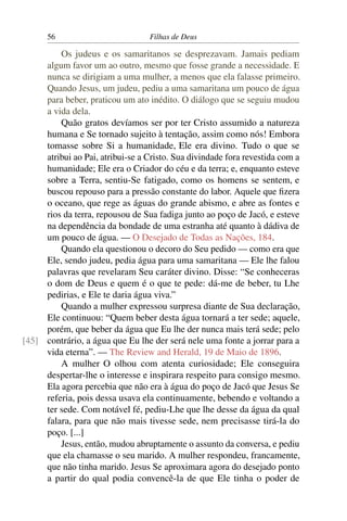 56                          Filhas de Deus

         Os judeus e os samaritanos se desprezavam. Jamais pediam
     algum favor um ao outro, mesmo que fosse grande a necessidade. E
     nunca se dirigiam a uma mulher, a menos que ela falasse primeiro.
     Quando Jesus, um judeu, pediu a uma samaritana um pouco de água
     para beber, praticou um ato inédito. O diálogo que se seguiu mudou
     a vida dela.
         Quão gratos devíamos ser por ter Cristo assumido a natureza
     humana e Se tornado sujeito à tentação, assim como nós! Embora
     tomasse sobre Si a humanidade, Ele era divino. Tudo o que se
     atribui ao Pai, atribui-se a Cristo. Sua divindade fora revestida com a
     humanidade; Ele era o Criador do céu e da terra; e, enquanto esteve
     sobre a Terra, sentiu-Se fatigado, como os homens se sentem, e
     buscou repouso para a pressão constante do labor. Aquele que ﬁzera
     o oceano, que rege as águas do grande abismo, e abre as fontes e
     rios da terra, repousou de Sua fadiga junto ao poço de Jacó, e esteve
     na dependência da bondade de uma estranha até quanto à dádiva de
     um pouco de água. — O Desejado de Todas as Nações, 184.
         Quando ela questionou o decoro do Seu pedido — como era que
     Ele, sendo judeu, pedia água para uma samaritana — Ele lhe falou
     palavras que revelaram Seu caráter divino. Disse: “Se conheceras
     o dom de Deus e quem é o que te pede: dá-me de beber, tu Lhe
     pedirias, e Ele te daria água viva.”
         Quando a mulher expressou surpresa diante de Sua declaração,
     Ele continuou: “Quem beber desta água tornará a ter sede; aquele,
     porém, que beber da água que Eu lhe der nunca mais terá sede; pelo
[45] contrário, a água que Eu lhe der será nele uma fonte a jorrar para a
     vida eterna”. — The Review and Herald, 19 de Maio de 1896.
         A mulher O olhou com atenta curiosidade; Ele conseguira
     despertar-lhe o interesse e inspirara respeito para consigo mesmo.
     Ela agora percebia que não era à água do poço de Jacó que Jesus Se
     referia, pois dessa usava ela continuamente, bebendo e voltando a
     ter sede. Com notável fé, pediu-Lhe que lhe desse da água da qual
     falara, para que não mais tivesse sede, nem precisasse tirá-la do
     poço. [...]
         Jesus, então, mudou abruptamente o assunto da conversa, e pediu
     que ela chamasse o seu marido. A mulher respondeu, francamente,
     que não tinha marido. Jesus Se aproximara agora do desejado ponto
     a partir do qual podia convencê-la de que Ele tinha o poder de
 