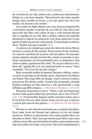 Mulheres notáveis no novo testamento          57

ler a história da sua vida, embora não a conhecesse anteriormente.
Dirigiu-se a ela desta maneira: “Bem disseste, não tenho marido;
porque cinco maridos já tiveste, e esse que agora tens não é teu
marido; isto disseste com verdade.”
    Jesus tinha um duplo objetivo em vista; desejava despertar-lhe
a consciência quanto ao pecado de seu estilo de vida, bem como
provar-lhe que olhos mais sábios do que a visão humana haviam
lido os segredos de sua vida. Mas a mulher, embora sem entender
plenamente a culpa de sua maneira de viver, ﬁcara atônita por ver que
aquele estranho possuía tal conhecimento. Com profunda reverência,
disse: “Senhor vejo que és profeta.” [...]
    As palavras da verdade que caíam dos lábios do divino Mestre
tocaram o coração de Sua ouvinte. Nunca ouvira ela tais sentimen-
tos, nem dos sacerdotes de seu povo, nem dos judeus. Os marcantes
ensinos daquele estranho levaram-lhe a mente ao passado, às pro-
fecias concernentes ao Cristo prometido, pois os samaritanos, bem
como os judeus, aguardavam Sua vinda. “Eu sei que o Messias vem”,
disse ela; “quando Ele vier, nos anunciará todas as cousas.” Jesus
respondeu: “Eu O sou, Eu que falo contigo.”
    Bem-aventurada mulher de Samaria! Durante o diálogo, sentira-
se como na presença da divindade; agora, alegremente reconhecia
seu Senhor. Não exigiu dEle um milagre, como o ﬁzeram os judeus,
para provar Seu divino caráter. Aceitou Sua declaração, sentindo
perfeita conﬁança em Suas palavras, e não questionando a santa
inﬂuência que dEle emanava. — The Spirit of Prophecy 2:141-145.
    Ela partiu anunciando as novas: “Vinde e vede um homem que
me disse tudo quanto tenho feito; porventura, não é este o Cristo?”
João 4:29. O testemunho daquela mulher converteu muitos para a
fé em Cristo. Por seu relato muitos foram ouvi-Lo por si mesmos
e creram por causa de Sua palavra. — Testimonies for the Church
3:217.
    Mostrou-se mais eﬁciente missionária que os próprios discípulos.
Esses nada viram em Samaria que indicasse ser ela um campo
promissor. Tinham os pensamentos ﬁxos numa grande obra a ser
efetuada no futuro. Não viram que mesmo junto deles estava uma
colheita a fazer. Mas, por intermédio da mulher a quem desprezavam, [46]
toda uma cidade foi levada a ouvir Jesus. Ela levou imediatamente a
 