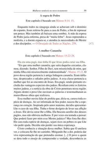 Mulheres notáveis no novo testamento             59

                         A sogra de Pedro
           Este capítulo é baseado em Mateus 8:14, 15.

    Enquanto todos na sinagoga ainda se achavam sob o domínio
do espanto, Jesus retirou-Se para a casa de Pedro, a ﬁm de repousar
um pouco. Mas também ali baixara uma sombra. A mãe da esposa
de Pedro jazia enferma, presa de “muita febre”. Jesus repreendeu a
moléstia, e a doente ergueu-se, e atendeu às necessidades do Mestre
e dos discípulos. — O Desejado de Todas as Nações, 259.             [47]

                        A mulher Cananéia
           Este capítulo é baseado em Mateus 15:22-28.

    Ela era uma pagã, mas tinha fé que Jesus podia curar sua ﬁlha.
    “Eis que uma mulher cananéia, que saíra daquelas cercanias, cla-
mou, dizendo: Senhor, Filho de Davi, tem misericórdia de mim, que
minha ﬁlha está miseravelmente endemoninhada”. Mateus 15:22. O
povo dessa região pertencia à antiga linhagem cananéia. Eram idóla-
tras, desprezados e odiados pelos judeus. A essa classe pertencia a
mulher que foi ao encontro de Jesus. Era pagã, sendo portanto ex-
cluída das vantagens especiais dos judeus. Residiam entre os fenícios
muitos judeus, e a notícia da obra de Cristo penetrara nessa região.
Alguns dentre o povo Lhe ouviram as palavras e testemunharam as
maravilhosas obras que realizava.
    Essa mulher ouvira falar do profeta que, dizia-se, curava toda es-
pécie de doenças. Ao ser informada de Seu poder, nasceu-lhe a espe-
rança no coração. Inspirada pelo amor materno, decidiu apresentar-
Lhe o caso de sua ﬁlha. Tinha o ﬁrme desígnio de levar sua aﬂição
a Jesus. Ele devia curar-lhe a ﬁlha. Ela buscara auxílio dos deuses
pagãos, mas não obtivera melhoras. E por vezes era tentada a pensar:
Que poderá fazer por mim esse Mestre judaico? Mas fora-lhe dito:
Ele cura toda espécie de doenças, sejam ricos ou pobres os que Lhe
vão pedir ajuda. Decidiu não perder sua única esperança.
    Cristo conhecia a situação dessa mulher. Sabia que O anelava
ver, e colocara-Se-lhe no caminho. Mitigando-lhe a dor, poderia dar
viva representação do que pretendia ensinar. [...] O povo a quem
se dera todo o ensejo de compreender a verdade, desconhecia as
 