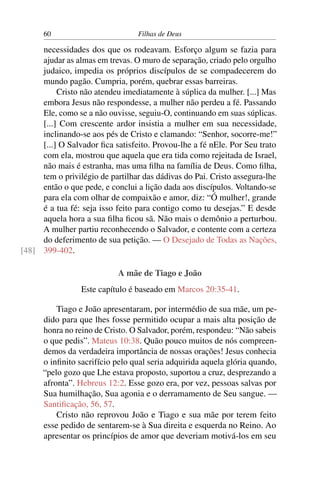 60                         Filhas de Deus

     necessidades dos que os rodeavam. Esforço algum se fazia para
     ajudar as almas em trevas. O muro de separação, criado pelo orgulho
     judaico, impedia os próprios discípulos de se compadecerem do
     mundo pagão. Cumpria, porém, quebrar essas barreiras.
          Cristo não atendeu imediatamente à súplica da mulher. [...] Mas
     embora Jesus não respondesse, a mulher não perdeu a fé. Passando
     Ele, como se a não ouvisse, seguiu-O, continuando em suas súplicas.
     [...] Com crescente ardor insistia a mulher em sua necessidade,
     inclinando-se aos pés de Cristo e clamando: “Senhor, socorre-me!”
     [...] O Salvador ﬁca satisfeito. Provou-lhe a fé nEle. Por Seu trato
     com ela, mostrou que aquela que era tida como rejeitada de Israel,
     não mais é estranha, mas uma ﬁlha na família de Deus. Como ﬁlha,
     tem o privilégio de partilhar das dádivas do Pai. Cristo assegura-lhe
     então o que pede, e conclui a lição dada aos discípulos. Voltando-se
     para ela com olhar de compaixão e amor, diz: “Ó mulher!, grande
     é a tua fé: seja isso feito para contigo como tu desejas.” E desde
     aquela hora a sua ﬁlha ﬁcou sã. Não mais o demônio a perturbou.
     A mulher partiu reconhecendo o Salvador, e contente com a certeza
     do deferimento de sua petição. — O Desejado de Todas as Nações,
[48] 399-402.

                            A mãe de Tiago e João
                 Este capítulo é baseado em Marcos 20:35-41.

          Tiago e João apresentaram, por intermédio de sua mãe, um pe-
      dido para que lhes fosse permitido ocupar a mais alta posição de
      honra no reino de Cristo. O Salvador, porém, respondeu: “Não sabeis
      o que pedis”. Mateus 10:38. Quão pouco muitos de nós compreen-
      demos da verdadeira importância de nossas orações! Jesus conhecia
      o inﬁnito sacrifício pelo qual seria adquirida aquela glória quando,
      “pelo gozo que Lhe estava proposto, suportou a cruz, desprezando a
      afronta”. Hebreus 12:2. Esse gozo era, por vez, pessoas salvas por
      Sua humilhação, Sua agonia e o derramamento de Seu sangue. —
      Santiﬁcação, 56, 57.
          Cristo não reprovou João e Tiago e sua mãe por terem feito
      esse pedido de sentarem-se à Sua direita e esquerda no Reino. Ao
      apresentar os princípios de amor que deveriam motivá-los em seu
 