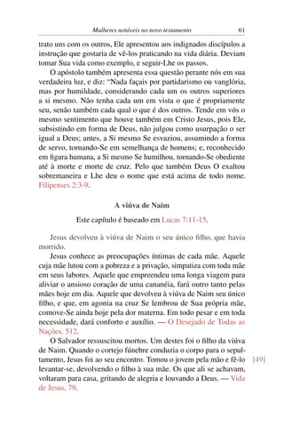 Mulheres notáveis no novo testamento           61

trato uns com os outros, Ele apresentou aos indignados discípulos a
instrução que gostaria de vê-los praticando na vida diária. Deviam
tomar Sua vida como exemplo, e seguir-Lhe os passos.
    O apóstolo também apresenta essa questão perante nós em sua
verdadeira luz, e diz: “Nada façais por partidarismo ou vanglória,
mas por humildade, considerando cada um os outros superiores
a si mesmo. Não tenha cada um em vista o que é propriamente
seu, senão também cada qual o que é dos outros. Tende em vós o
mesmo sentimento que houve também em Cristo Jesus, pois Ele,
subsistindo em forma de Deus, não julgou como usurpação o ser
igual a Deus; antes, a Si mesmo Se esvaziou, assumindo a forma
de servo, tornando-Se em semelhança de homens; e, reconhecido
em ﬁgura humana, a Si mesmo Se humilhou, tornando-Se obediente
até à morte e morte de cruz. Pelo que também Deus O exaltou
sobremaneira e Lhe deu o nome que está acima de todo nome.
Filipenses 2:3-9.

                        A viúva de Naim
            Este capítulo é baseado em Lucas 7:11-15.

    Jesus devolveu à viúva de Naim o seu único ﬁlho, que havia
morrido.
    Jesus conhece as preocupações íntimas de cada mãe. Aquele
cuja mãe lutou com a pobreza e a privação, simpatiza com toda mãe
em seus labores. Aquele que empreendeu uma longa viagem para
aliviar o ansioso coração de uma cananéia, fará outro tanto pelas
mães hoje em dia. Aquele que devolveu à viúva de Naim seu único
ﬁlho, e que, em agonia na cruz Se lembrou de Sua própria mãe,
comove-Se ainda hoje pela dor materna. Em todo pesar e em toda
necessidade, dará conforto e auxílio. — O Desejado de Todas as
Nações, 512.
    O Salvador ressuscitou mortos. Um destes foi o ﬁlho da viúva
de Naim. Quando o cortejo fúnebre conduzia o corpo para o sepul-
tamento, Jesus foi ao seu encontro. Tomou o jovem pela mão e fê-lo [49]
levantar-se, devolvendo o ﬁlho à sua mãe. Os que ali se achavam,
voltaram para casa, gritando de alegria e louvando a Deus. — Vida
de Jesus, 79.
 