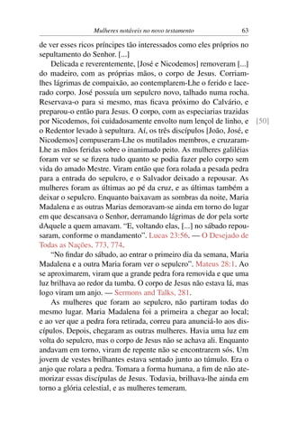 Mulheres notáveis no novo testamento        63

de ver esses ricos príncipes tão interessados como eles próprios no
sepultamento do Senhor. [...]
    Delicada e reverentemente, [José e Nicodemos] removeram [...]
do madeiro, com as próprias mãos, o corpo de Jesus. Corriam-
lhes lágrimas de compaixão, ao contemplarem-Lhe o ferido e lace-
rado corpo. José possuía um sepulcro novo, talhado numa rocha.
Reservava-o para si mesmo, mas ﬁcava próximo do Calvário, e
preparou-o então para Jesus. O corpo, com as especiarias trazidas
por Nicodemos, foi cuidadosamente envolto num lençol de linho, e [50]
o Redentor levado à sepultura. Aí, os três discípulos [João, José, e
Nicodemos] compuseram-Lhe os mutilados membros, e cruzaram-
Lhe as mãos feridas sobre o inanimado peito. As mulheres galiléias
foram ver se se ﬁzera tudo quanto se podia fazer pelo corpo sem
vida do amado Mestre. Viram então que fora rolada a pesada pedra
para a entrada do sepulcro, e o Salvador deixado a repousar. As
mulheres foram as últimas ao pé da cruz, e as últimas também a
deixar o sepulcro. Enquanto baixavam as sombras da noite, Maria
Madalena e as outras Marias demoravam-se ainda em torno do lugar
em que descansava o Senhor, derramando lágrimas de dor pela sorte
dAquele a quem amavam. “E, voltando elas, [...] no sábado repou-
saram, conforme o mandamento”. Lucas 23:56. — O Desejado de
Todas as Nações, 773, 774.
    “No ﬁndar do sábado, ao entrar o primeiro dia da semana, Maria
Madalena e a outra Maria foram ver o sepulcro”. Mateus 28:1. Ao
se aproximarem, viram que a grande pedra fora removida e que uma
luz brilhava ao redor da tumba. O corpo de Jesus não estava lá, mas
logo viram um anjo. — Sermons and Talks, 281.
    As mulheres que foram ao sepulcro, não partiram todas do
mesmo lugar. Maria Madalena foi a primeira a chegar ao local;
e ao ver que a pedra fora retirada, correu para anunciá-lo aos dis-
cípulos. Depois, chegaram as outras mulheres. Havia uma luz em
volta do sepulcro, mas o corpo de Jesus não se achava ali. Enquanto
andavam em torno, viram de repente não se encontrarem sós. Um
jovem de vestes brilhantes estava sentado junto ao túmulo. Era o
anjo que rolara a pedra. Tomara a forma humana, a ﬁm de não ate-
morizar essas discípulas de Jesus. Todavia, brilhava-lhe ainda em
torno a glória celestial, e as mulheres temeram.
 