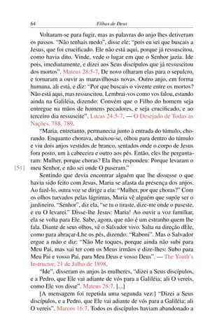 64                           Filhas de Deus

         Voltaram-se para fugir, mas as palavras do anjo lhes detiveram
     os passos. “Não tenhais medo”, disse ele; “pois eu sei que buscais a
     Jesus, que foi cruciﬁcado. Ele não está aqui, porque já ressuscitou,
     como havia dito. Vinde, vede o lugar em que o Senhor jazia. Ide
     pois, imediatamente, e dizei aos Seus discípulos que já ressuscitou
     dos mortos”. Mateus 28:5-7. De novo olharam elas para o sepulcro,
     e tornaram a ouvir as maravilhosas novas. Outro anjo, em forma
     humana, ali está, e diz: “Por que buscais o vivente entre os mortos?
     Não está aqui, mas ressuscitou. Lembrai-vos como vos falou, estando
     ainda na Galiléia, dizendo: Convém que o Filho do homem seja
     entregue na mãos de homens pecadores, e seja cruciﬁcado, e ao
     terceiro dia ressuscite”. Lucas 24:5-7. — O Desejado de Todas as
     Nações, 788, 789.
         “Maria, entretanto, permanecia junto à entrada do túmulo, cho-
     rando. Enquanto chorava, abaixou-se, olhou para dentro do túmulo
     e viu dois anjos vestidos de branco, sentados onde o corpo de Jesus
     fora posto, um à cabeceira e outro aos pés. Então, eles lhe pergunta-
     ram: Mulher, porque choras? Ela lhes respondeu: Porque levaram o
[51] meu Senhor, e não sei onde O puseram.”
         Sentindo que devia encontrar alguém que lhe dissesse o que
     havia sido feito com Jesus, Maria se afasta da presença dos anjos.
     Ao fazê-lo, outra voz se dirige a ela: “Mulher, por que choras?” Com
     os olhos turvados pelas lágrimas, Maria vê alguém que supõe ser o
     jardineiro. “Senhor”, diz ela, “se tu o tiraste, dize-me onde o puseste,
     e eu O levarei.” Disse-lhe Jesus: Maria! Ao ouvir a voz familiar,
     ela se volta para Ele. Sabe, agora, que não é um estranho quem lhe
     fala. Diante de seus olhos, vê o Salvador vivo. Salta na direção dEle,
     como para abraçar-Lhe os pés, dizendo: “Raboni”. Mas o Salvador
     ergue a mão e diz: “Não Me toques, porque ainda não subi para
     Meu Pai, mas vai ter com os Meus irmãos e dize-lhes: Subo para
     Meu Pai e vosso Pai, para Meu Deus e vosso Deus”. — The Youth’s
     Instructor, 21 de Julho de 1898.
         “Ide”, disseram os anjos às mulheres, “dizei a Seus discípulos,
     e a Pedro, que Ele vai adiante de vós para a Galiléia; ali O vereis,
     como Ele vos disse”. Mateus 28:7. [...]
         [A mensagem foi repetida uma segunda vez:] “Dizei a Seus
     discípulos, e a Pedro, que Ele vai adiante de vós para a Galiléia; ali
     O vereis”. Marcos 16:7. Todos os discípulos haviam abandonado a
 